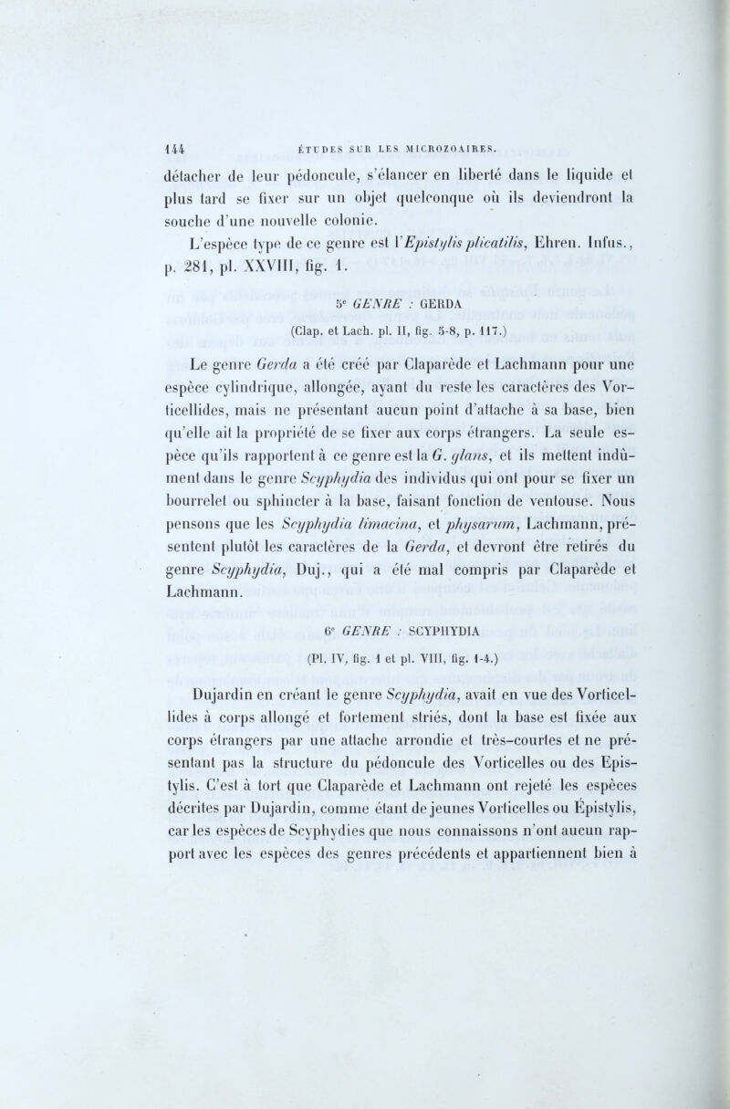 détacher de leur pédoncule, s’élancer en liberté dans le liquide et plus tard se fixer sur un objet quelconque où ils deviendront la souche d’une nouvelle colonie. L’espèce type de ce genre est Y Episty lis plicatilis, Ehren. Infus., p. 281, pi. XXVIII, fig. 1. 5e GENRE : GERDA (Clap. et Lacli. pl. Il, fig. 5-8, p. 117.) Le genre Gerda a été créé par Claparède et Lachmann pour une espèce cylindrique, allongée, ayant du reste les caractères des Vor- ticellides, mais ne présentant aucun point d’attache à sa hase, bien qu’elle ait la propriété de se fixer aux corps étrangers. La seule es- pèce qu’ils rapportent à ce genre est la G. glans, et ils mettent indû- ment dans le genre Scyphydia des individus qui ont pour se fixer un bourrelet ou sphincter à la hase, faisant fonction de ventouse. Nous pensons que les Scyphydia limacina, et physarum, Lachmann, pré- sentent plutôt les caractères de la Gerda, et devront être retirés du genre Scyphydia, Duj., qui a été mal compris par Claparède et Lachmann. 6e GENRE : SCYPHYDIA (Pl. IY, fig. 1 et pl. VIII, fig. 1-4.) Dujardin en créant le genre Scyphydia, avait en vue des Vorticel- lides à corps allongé et fortement striés, dont la hase est fixée aux corps étrangers par une attache arrondie et très-courtes et ne pré- sentant pas la structure du pédoncule des Vorticelles ou des Epis- tylis. C’est à tort que Claparède et Lachmann ont rejeté les espèces décrites par Dujardin, comme étant de jeunes Vorticelles ou Epistylis, caries espèces de Scyphydies que nous connaissons n’ont aucun rap- port avec les espèces des genres précédents et appartiennent bien à