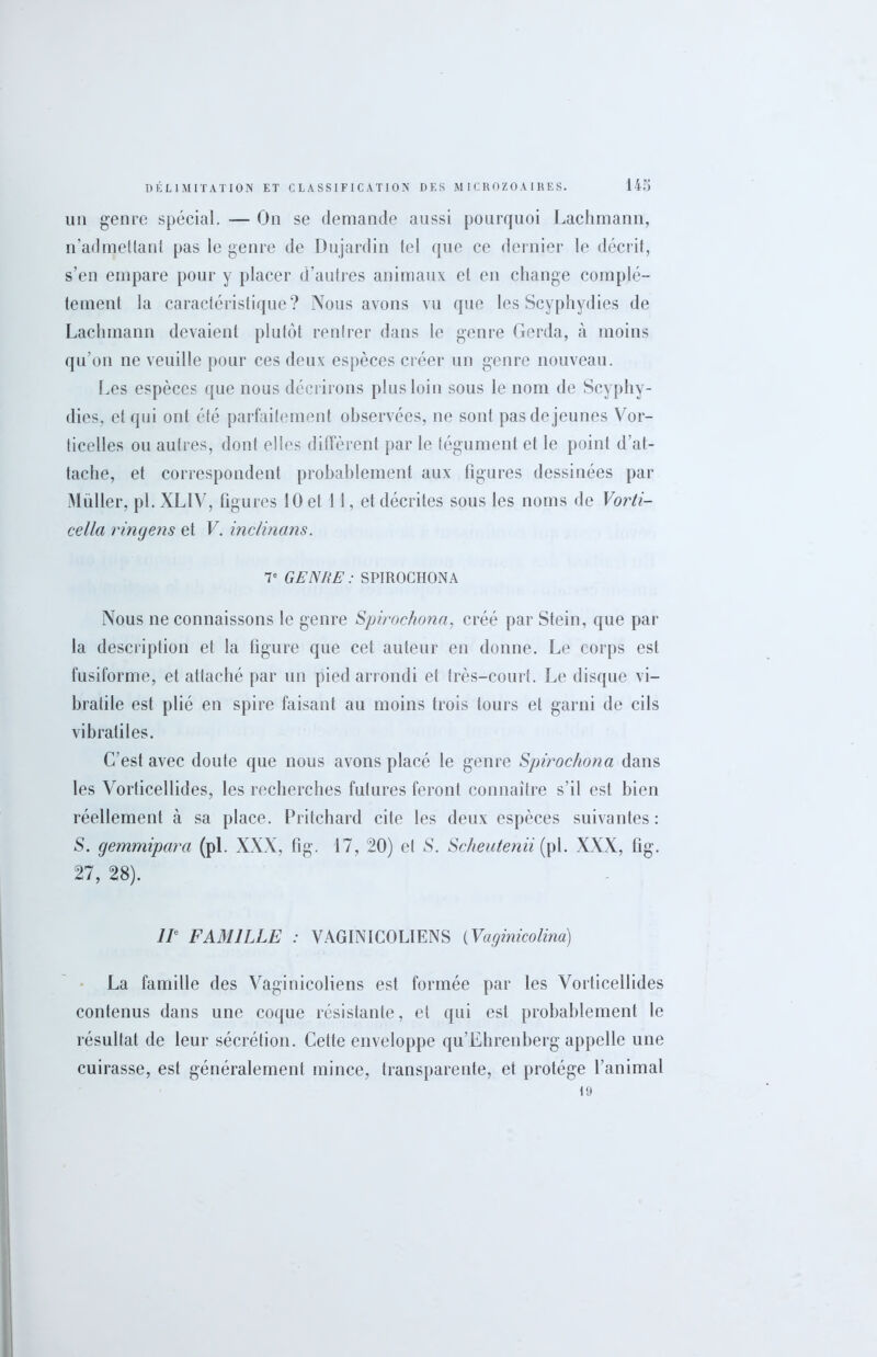 un genre spécial. — On se demande aussi pourquoi Lachmann, n’admellant pas le genre de Dujardin tel que ce dernier le décrit, s’en empare pour y placer d’autres animaux et en change complè- tement la caractéristique? Nous avons vu que les Scyphydies de Lachmann devaient plutôt rentrer dans le genre Gerda, à moins qu’on ne veuille pour ces deux espèces créer un genre nouveau. Les espèces que nous décrirons plus loin sous le nom de Scyphy- dies, et qui ont été parfaitement observées, ne sont pas de jeunes Vor- ticelies ou autres, dont elles diffèrent par le tégument et le point d’at- tache, et correspondent probablement aux figures dessinées par Muller, pi. XL1V, figures 10 et 1 1, et décrites sous les noms de Vorti- cella ringens et V. inclinans. V GENRE : SPIROCHONA Nous ne connaissons le genre Spirochona, créé par Stein, que par la description et la figure que cet auteur en donne. Le corps est fusiforme, et attaché par un pied arrondi et très-court. Le disque vi- bratile est plié en spire faisant au moins trois tours et garni de cils vihratiles. C’est avec doute que nous avons placé le genre Spirochona dans les Vorticellides, les recherches futures feront connaître s’il est bien réellement à sa place. Pritchard cite les deux espèces suivantes: S. gemmipara (pi. XXX, fig. 17, 20) et S. Scheutenii (pi. XXX, fig. 27, 28). IIe FAMILLE : VAGINICOL1ENS (Vaginicolina) La famille des Vaginicoliens est formée par les Vorticellides contenus dans une coque résistante, et qui est probablement le résultat de leur sécrétion. Cette enveloppe qu’Ehrenberg appelle une cuirasse, est généralement mince, transparente, et protège l’animal 19