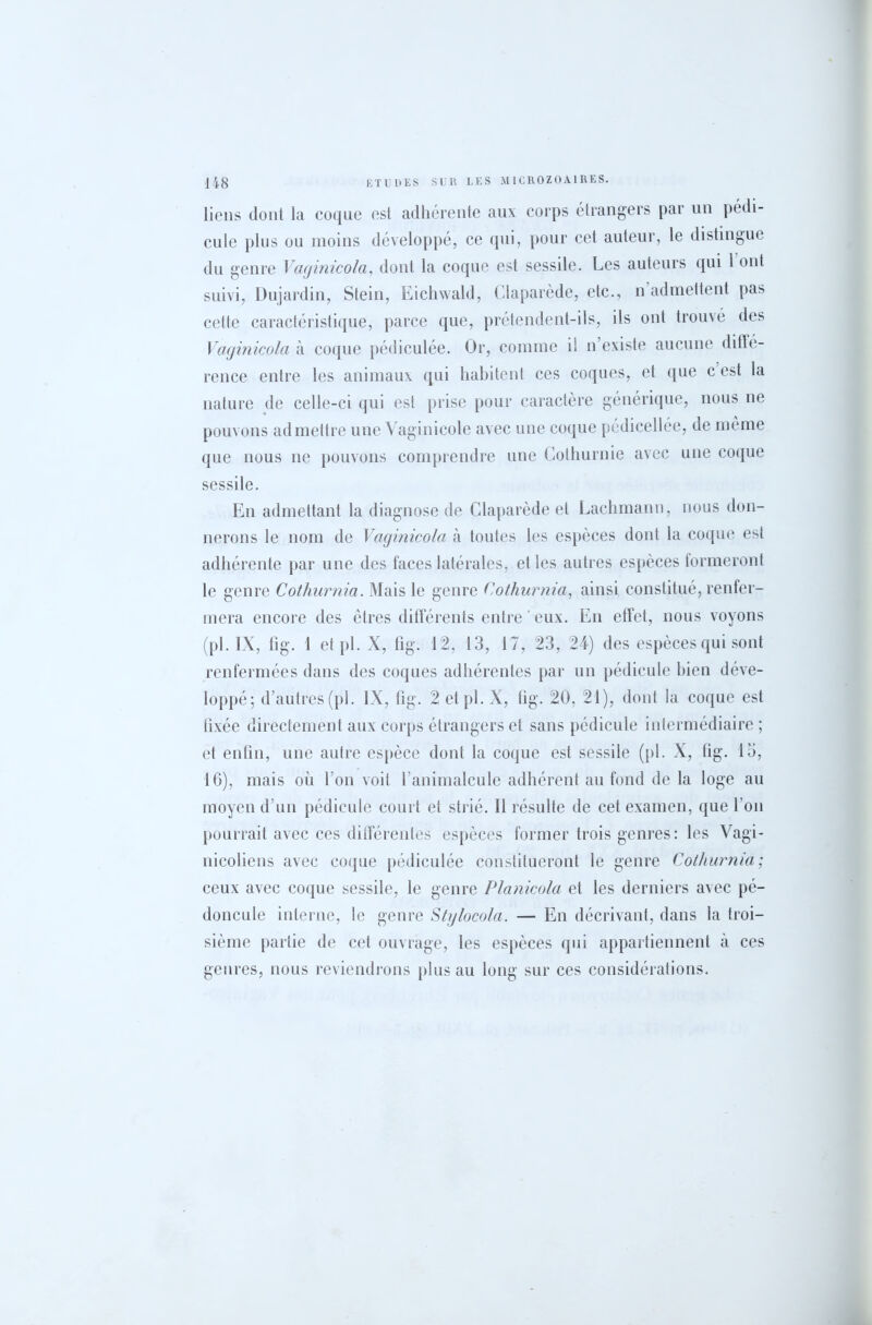 liens dont la coque est adhérente aux corps étrangers par un pédi- cule plus ou moins développé, ce qui, pour cet auteur, le distingue du genre Vaginicola, dont la coque est sessile. Les auteurs qui 1 ont suivi, Dujardin, Stein, Eichwald, Claparède, etc., n admettent pas cette caractéristique, parce que, prétendent-ils, ils ont trouvé des Vaginicola à coque pédiculée. Or, comme i! n’existe aucune dillé- rence entre les animaux qui habitent ces coques, et que c est la nature de celle-ci qui est prise pour caractère générique, nous ne pouvons admettre une Vaginicole avec une coque pédicellée, de même que nous ne pouvons comprendre une Cothurnie avec une coque sessile. En admettant la diagnose de Claparède et Lachmann, nous don- nerons le nom de Vaginicola à toutes les espèces dont la coque est adhérente par une des faces latérales, elles autres espèces formeront le genre Cothurnia. Mais le genre Cothurnia, ainsi constitué, renfer- mera encore des cires différents entre ' eux. En effet, nous voyons (pl. IX, fig. 1 etpl. X, fig. 12, 13, 17, 23, 24) des espèces qui sont renfermées dans des coques adhérentes par un pédicule bien déve- loppé; d’autres (pl. IX, fig. 2 etpl. X, fig. 20, 21), dont la coque est fixée directement aux corps étrangers et sans pédicule intermédiaire ; et enfin, une autre espèce dont la coque est sessile (pl. X, fig. 13, 16), mais où l’on voit l’animalcule adhérent au fond de la loge au moyen d’un pédicule court et strié. Il résulte de cet examen, que l'on pourrait avec ces différentes espèces former trois genres: les Vagi- nicoliens avec coque pédiculée constitueront le genre Cothurnia; ceux avec coque sessile, le genre Planicola et les derniers avec pé- doncule interne, le genre Stylocola. — En décrivant, dans la troi- sième partie de cet ouvrage, les espèces qui appartiennent à ces genres, nous reviendrons plus au long sur ces considérations.