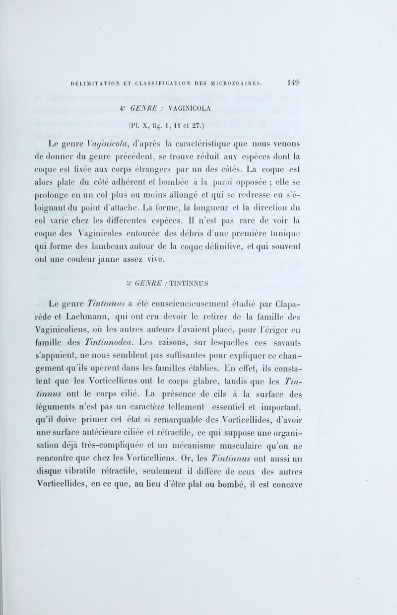 4e GENRE : VAGINICOLA (PI. X, fig. 1, 11 et 27.) Le genre Vaginicola, d’après la caractéristique que nous venons de donner du genre précédent, se trouve réduit aux espèces dont la coque est fixée aux corps étrangers par un des colés. La coque est alors plate du côté adhérent et bombée à la paroi opposée ; elle se prolonge en un col plus ou moins allongé et qui se redresse en s’é- loignant du point d’attacbe. La forme, la longueur et la direction du col varie chez les différentes espèces. Il n’est pas rare de voir la coque des Vaginicoles entourée des débris d’une première tunique qui forme des lambeaux autour de la coque définitive, et qui souvent ont une couleur jaune assez vive. 5e GENRE : TINTINNUS Le genre Tintinnus a été consciencieusement étudié par Clapa- rède et Lachmann, qui ont cru devoir le retirer de la famille des Vaginicoliens, où les autres auteurs l’avaient placé, pour l’ériger en famille des Tintinnodea. Les raisons, sur lesquelles ces savants s’appuient, ne nous semblent pas suffisantes pour expliquer ce chan- gement qu’ils opèrent dans les familles établies. En effet, ils consta- tent que les Vorticelliens ont le corps glabre, tandis que les Tin- tinnus ont le corps cilié. La présence de cils à la surface des téguments n’est pas un caractère tellement essentiel et important, qu’il doive primer cet état, si remarquable des Vorlicellides, d’avoir une surface antérieure ciliée et rétractile, ce qui suppose une organi- sation déjà très-compliquée et un mécanisme musculaire qu’on ne rencontre que chez les Vorticelliens. Or, les Tintinnus ont aussi un disque vibratile rétractile, seulement il diffère de ceux des autres Vorticellides, en ce que, au lieu d’ètre plat ou bombé, il est concave