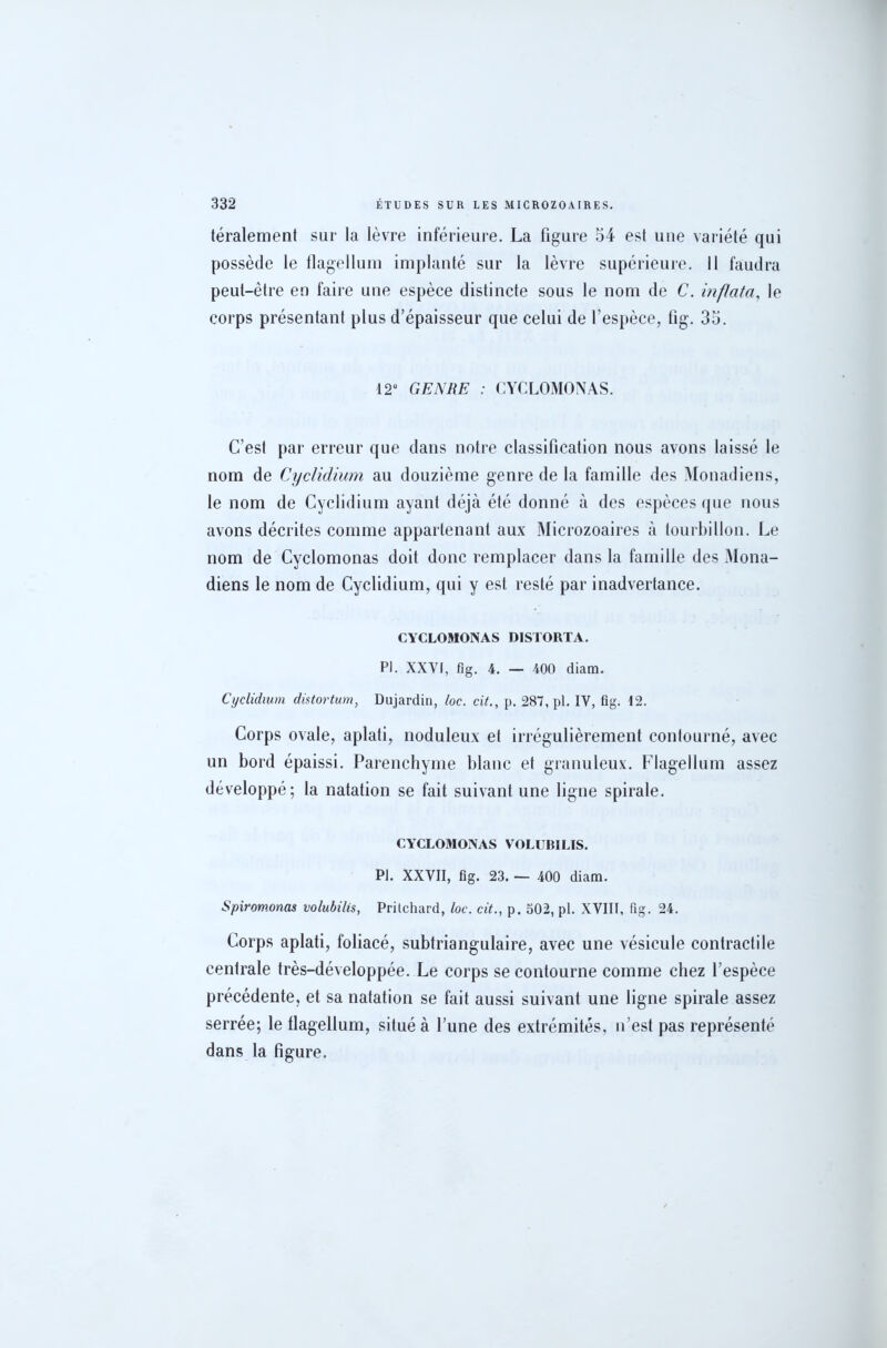 téralement sur la lèvre inférieure. La figure 54 est une variété qui possède le tlagellum implanté sur la lèvre supérieure, il faudra peut-être en faire une espèce distincte sous le nom de C. in fiat a, le corps présentant plus d’épaisseur que celui de l’espèce, fig. 35. 12° GENRE : CYCLOMONAS. C’est par erreur que dans notre classification nous avons laissé le nom de Cyclidium au douzième genre de la famille des Monadiens, le nom de Cyclidium ayant déjà été donné à des espèces que nous avons décrites comme appartenant aux Microzoaires à tourbillon. Le nom de Cyclomonas doit donc remplacer dans la famille des Mona- diens le nom de Cyclidium, qui y est resté par inadvertance. CYCLOMONAS DISTORTA. PI. XXVI, fig. 4. — 400 diam. Cyclidium distortum, Dujardin, loc. cit., p. 287, pl. IV, fig. 12. Corps ovale, aplati, noduleux et irrégulièrement contourné, avec un bord épaissi. Parenchyme blanc et granuleux. Flagellum assez développé; la natation se fait suivant une ligne spirale. CYCLOMONAS VOLUBILIS. Pl. XXVII, fig. 23. — 400 diam. Spiromonas volubilis, Prilchard, loc. cit., p. 502, pl. XVIII, fig. 24. Corps aplati, foliacé, subtriangulaire, avec une vésicule contractile centrale très-développée. Le corps se contourne comme chez l’espèce précédente, et sa natation se fait aussi suivant une ligne spirale assez serrée; le tlagellum, situé à l’une des extrémités, n’est pas représenté dans la figure.