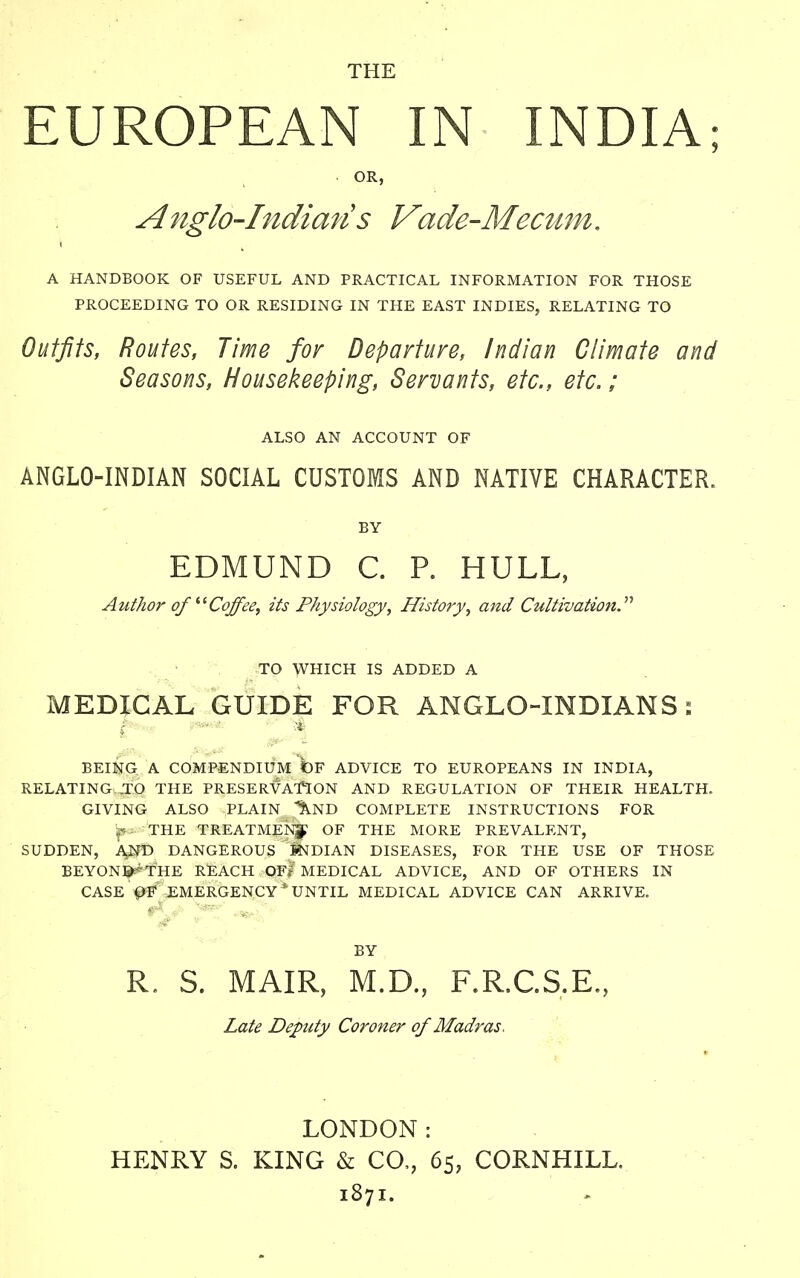 THE EUROPEAN IN INDIA; OR, Anglo-Indians Vade-Mecum. A HANDBOOK OF USEFUL AND PRACTICAL INFORMATION FOR THOSE PROCEEDING TO OR RESIDING IN THE EAST INDIES, RELATING TO Outfits, Routes, Time for Departure, Indian Climate and Seasons, Housekeeping, Servants, etc., etc.; ALSO AN ACCOUNT OF ANGLO-INDIAN SOCIAL CUSTOMS AND NATIVE CHARACTER. BY EDMUND C. P. HULL, Author ofi(Coffee, its Physiology, History, and Cultivation. TO WHICH IS ADDED A MEDICAL GUIDE FOR ANGLO-INDIANS: BEING A COMPENDIUM bF ADVICE TO EUROPEANS IN INDIA, RELATING .TO THE PRESERVATION AND REGULATION OF THEIR HEALTH. GIVING ALSO PLAIN ^ND COMPLETE INSTRUCTIONS FOR „• THE TREATMENT OF THE MORE PREVALENT, SUDDEN, A,ND DANGEROUS INDIAN DISEASES, FOR THE USE OF THOSE BEYON^THE REACH OFl' MEDICAL ADVICE, AND OF OTHERS IN CASE OF EMERGENCY* UNTIL MEDICAL ADVICE CAN ARRIVE. BY R. S. MAIR, M.D., F.R.C.S.E., Late Deputy Coroner of Madras, LONDON: HENRY S. KING & CO,, 65, CORNHILL. 1871.