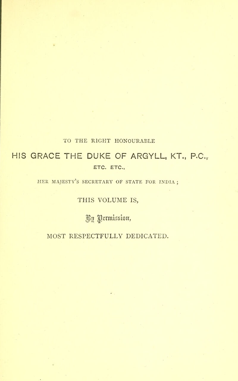 TO THE RIGHT HONOURABLE HIS GRACE THE DUKE OF ARGYLL, KT., P.O., ETC. ETC., HER MAJESTY'S SECRETARY OF STATE FOR INDIA ; THIS VOLUME IS, MOST RESPECTFULLY DEDICATED.