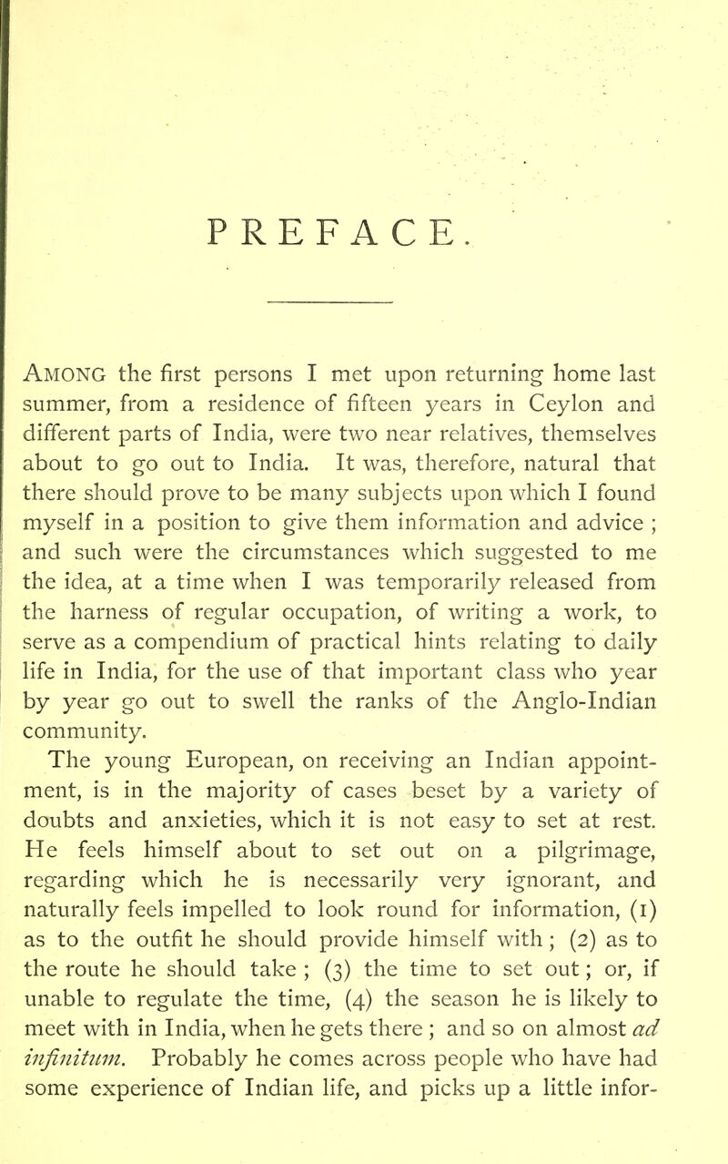 PREFACE Among the first persons I met upon returning home last summer, from a residence of fifteen years in Ceylon and different parts of India, were two near relatives, themselves about to go out to India. It was, therefore, natural that there should prove to be many subjects upon which I found myself in a position to give them information and advice ; and such were the circumstances which suggested to me the idea, at a time when I was temporarily released from the harness of regular occupation, of writing a work, to serve as a compendium of practical hints relating to daily life in India, for the use of that important class who year by year go out to swell the ranks of the Anglo-Indian community. The young European, on receiving an Indian appoint- ment, is in the majority of cases beset by a variety of doubts and anxieties, which it is not easy to set at rest He feels himself about to set out on a pilgrimage, regarding which he is necessarily very ignorant, and naturally feels impelled to look round for information, (i) as to the outfit he should provide himself with; (2) as to the route he should take ; (3) the time to set out; or, if unable to regulate the time, (4) the season he is likely to meet with in India, when he gets there ; and so on almost ad infinitum. Probably he comes across people who have had some experience of Indian life, and picks up a little infor-