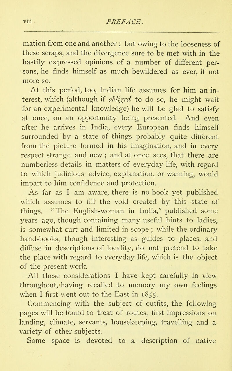 mation from one and another ; but owing to the looseness of these scraps, and the divergence sure to be met with in the hastily expressed opinions of a number of different per- sons, he finds himself as much bewildered as ever, if not more so. At this period, too, Indian life assumes for him an in- terest, which (although if obliged to do so, he might wait for an experimental knowledge) he will be glad to satisfy at once, on an opportunity being presented. And even after he arrives in India, every European finds himself surrounded by a state of things probably quite different from the picture formed in his imagination, and in every respect strange and new ; and at once sees, that there are numberless details in matters of everyday life, with regard to which judicious advice, explanation, or warning, would impart to him confidence and protection. As far as I am aware, there is no book yet published which assumes to fill the void created by this state of things. The English-woman in India, published some years ago, though containing many useful hints to ladies, is somewhat curt and limited in scope ; while the ordinary hand-books, though interesting as guides to places, and diffuse in descriptions of locality, do not pretend to take the place with regard to everyday life, which is the object of the present work. All these considerations I have kept carefully in view throughout,-having recalled to memory my own feelings when I first went out to the East in 1855. Commencing with the subject of outfits, the following pages will be found to treat of routes, first impressions on landing, climate, servants, housekeeping, travelling and a variety of other subjects. Some space is devoted to a description of native