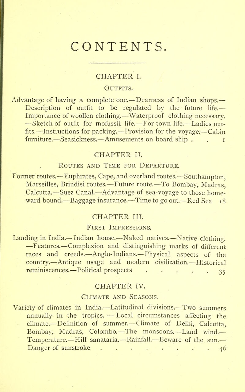 CONTENTS. CHAPTER I. Outfits. Advantage of having a complete one.—Dearness of Indian shops.— Description of outfit to be regulated by the future life.— Importance of woollen clothing.—Waterproof clothing necessary. —Sketch of outfit for mofussil life,—For town life.—Ladies out- fits.—Instructions for packing.—Provision for the voyage.—Cabin furniture.—Seasickness.—Amusements on board ship . . i CHAPTER II. Routes and Time for Departure. Former routes.—Euphrates, Cape, and overland routes.—Southampton, Marseilles, Brindisi routes.—Future route.—To Bombay, Madras, Calcutta.—Suez Canal.—Advantage of sea-voyage to those home- ward bound.—Baggage insurance.—Time to go out.—Red Sea iS CHAPTER III. First Impressions. Landing in India.— Indian house.—Naked natives.—Native clothing. —Features.—Complexion and distinguishing marks of different races and creeds.—Anglo-Indians.—Physical aspects of the country.—Antique usage and modern civilization.—Historical reminiscences.—Political prospects • • • • • 35 CHAPTER IV, Climate and Seasons, Variety of climates in India.—Latitudinal divisions.—Two summers annually in the tropics. — Local circumstances affecting the climate.—Definition of summer.—Climate of Delhi, Calcutta, Bombay, Madras, Colombo.—The monsoons.—Land wind.— Temperature.—Hill sanataria.—Rainfall.—Beware of the sun.— Danger of sunstroke 46