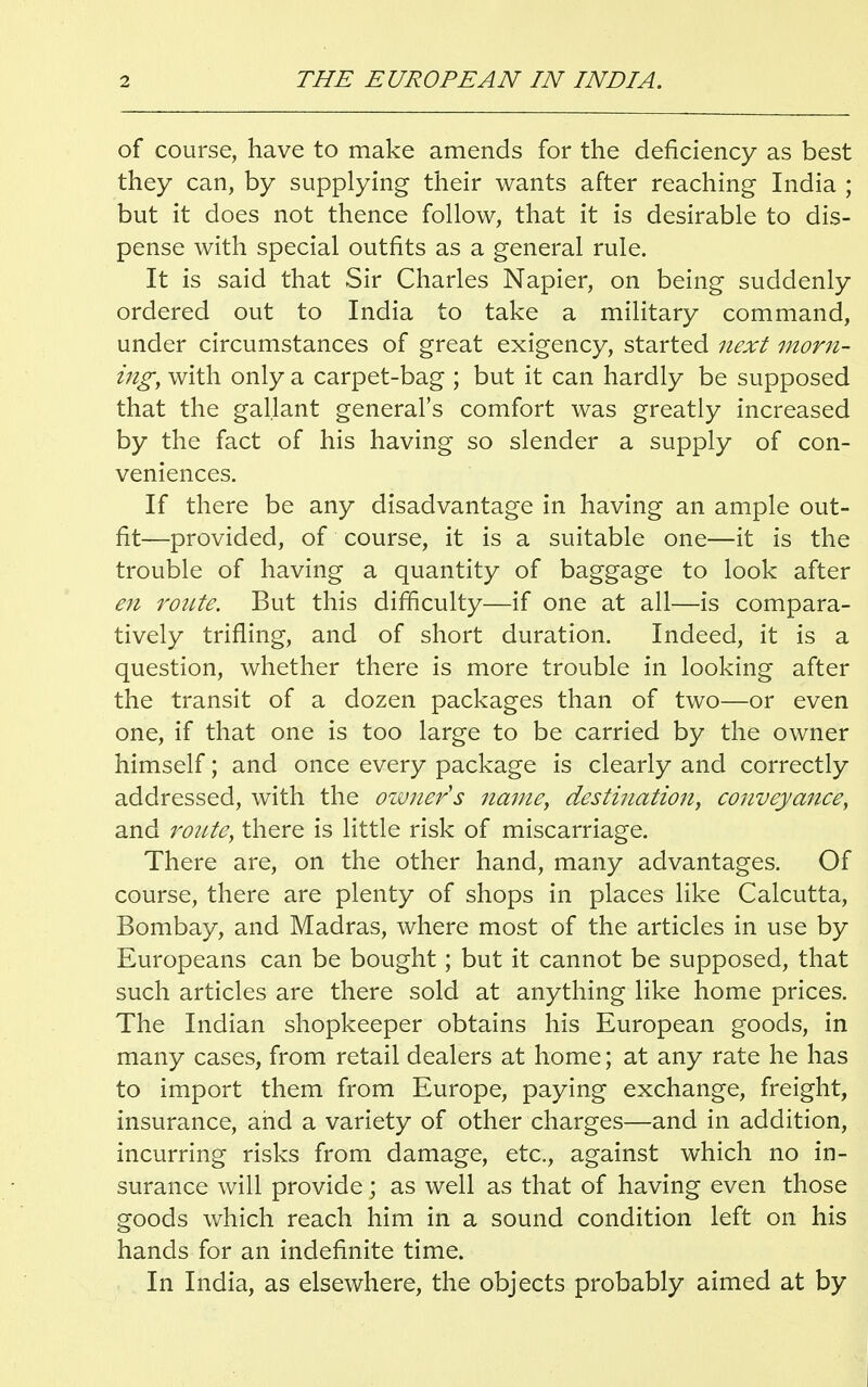 of course, have to make amends for the deficiency as best they can, by supplying their wants after reaching India ; but it does not thence follow, that it is desirable to dis- pense with special outfits as a general rule. It is said that Sir Charles Napier, on being suddenly ordered out to India to take a military command, under circumstances of great exigency, started next morn- ing, with only a carpet-bag ; but it can hardly be supposed that the gallant general's comfort was greatly increased by the fact of his having so slender a supply of con- veniences. If there be any disadvantage in having an ample out- fit—provided, of course, it is a suitable one—it is the trouble of having a quantity of baggage to look after en route. But this difficulty—if one at all—is compara- tively trifling, and of short duration. Indeed, it is a question, whether there is more trouble in looking after the transit of a dozen packages than of two—or even one, if that one is too large to be carried by the owner himself; and once every package is clearly and correctly addressed, with the owner's name, destination, conveyance, and route, there is little risk of miscarriage. There are, on the other hand, many advantages. Of course, there are plenty of shops in places like Calcutta, Bombay, and Madras, where most of the articles in use by Europeans can be bought; but it cannot be supposed, that such articles are there sold at anything like home prices. The Indian shopkeeper obtains his European goods, in many cases, from retail dealers at home; at any rate he has to import them from Europe, paying exchange, freight, insurance, and a variety of other charges—and in addition, incurring risks from damage, etc., against which no in- surance will provide; as well as that of having even those goods which reach him in a sound condition left on his hands for an indefinite time. In India, as elsewhere, the objects probably aimed at by