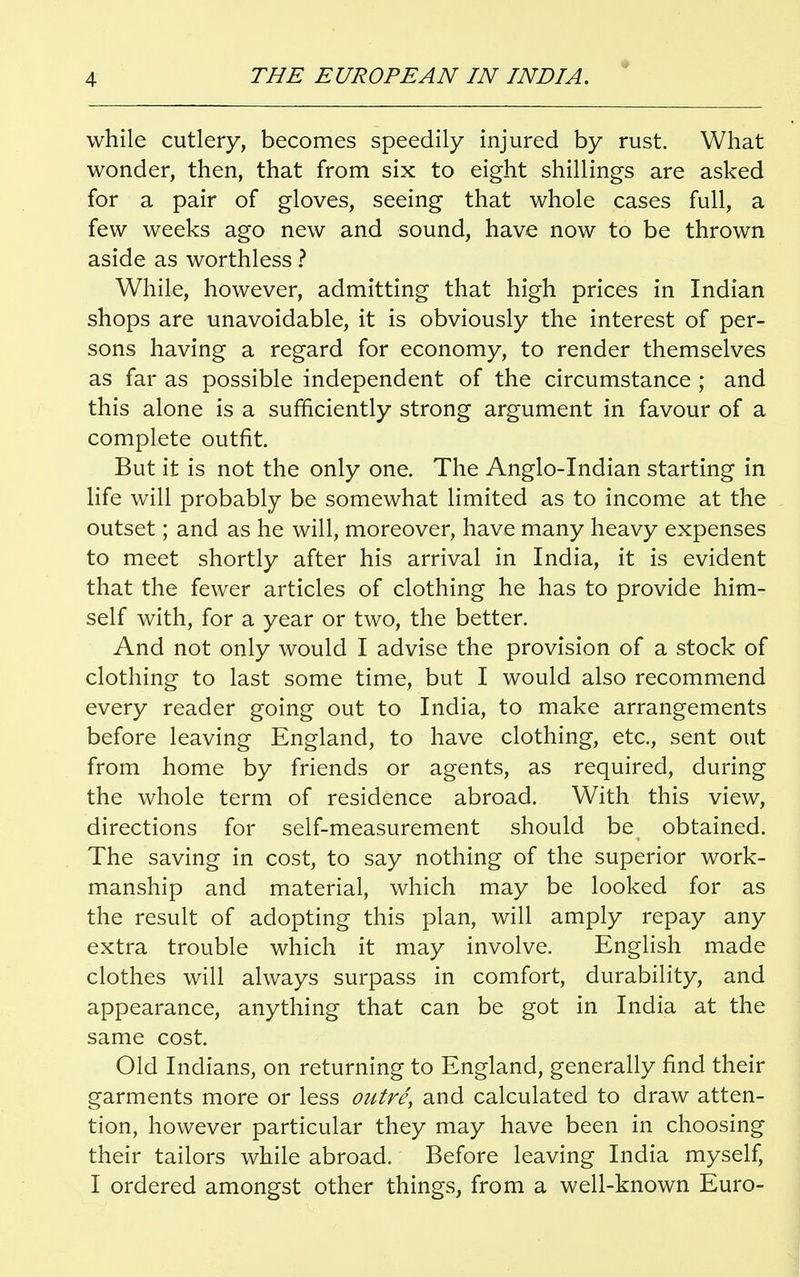 while cutlery, becomes speedily injured by rust. What wonder, then, that from six to eight shillings are asked for a pair of gloves, seeing that whole cases full, a few weeks ago new and sound, have now to be thrown aside as worthless ? While, however, admitting that high prices in Indian shops are unavoidable, it is obviously the interest of per- sons having a regard for economy, to render themselves as far as possible independent of the circumstance ; and this alone is a sufficiently strong argument in favour of a complete outfit. But it is not the only one. The Anglo-Indian starting in life will probably be somewhat limited as to income at the outset; and as he will, moreover, have many heavy expenses to meet shortly after his arrival in India, it is evident that the fewer articles of clothing he has to provide him- self with, for a year or two, the better. And not only would I advise the provision of a stock of clothing to last some time, but I would also recommend every reader going out to India, to make arrangements before leaving England, to have clothing, etc., sent out from home by friends or agents, as required, during the whole term of residence abroad. With this view, directions for self-measurement should be obtained. The saving in cost, to say nothing of the superior work- manship and material, which may be looked for as the result of adopting this plan, will amply repay any extra trouble which it may involve. English made clothes will always surpass in comfort, durability, and appearance, anything that can be got in India at the same cost. Old Indians, on returning to England, generally find their garments more or less outri, and calculated to draw atten- tion, however particular they may have been in choosing their tailors while abroad. Before leaving India myself, I ordered amongst other things, from a well-known Euro-