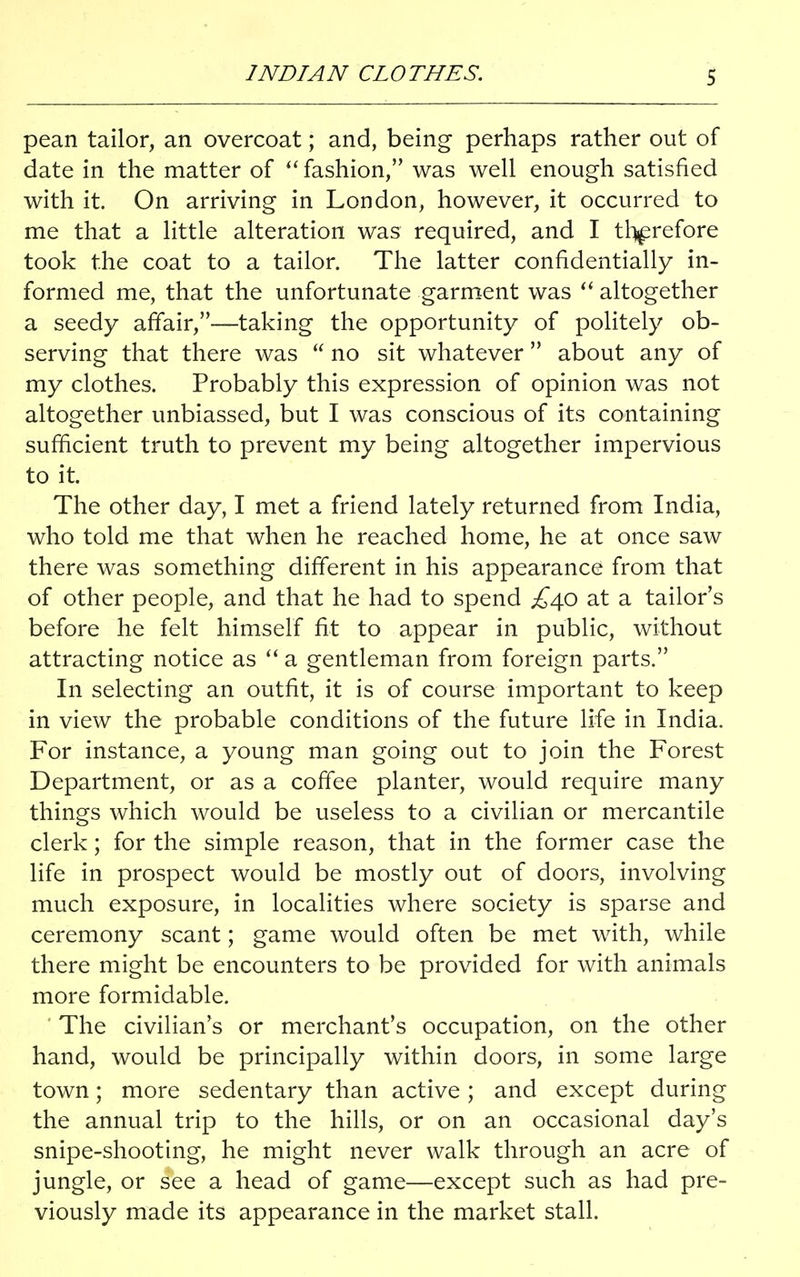 INDIAN CLOTHES. pean tailor, an overcoat; and, being perhaps rather out of date in the matter of  fashion, was well enough satisfied with it. On arriving in London, however, it occurred to me that a little alteration was required, and I therefore took the coat to a tailor. The latter confidentially in- formed me, that the unfortunate garment was  altogether a seedy affair,—taking the opportunity of politely ob- serving that there was  no sit whatever about any of my clothes. Probably this expression of opinion was not altogether unbiassed, but I was conscious of its containing sufficient truth to prevent my being altogether impervious to it. The other day, I met a friend lately returned from India, who told me that when he reached home, he at once saw there was something different in his appearance from that of other people, and that he had to spend £^0 at a tailor's before he felt himself fit to appear in public, without attracting notice as  a gentleman from foreign parts. In selecting an outfit, it is of course important to keep in view the probable conditions of the future life in India. For instance, a young man going out to join the Forest Department, or as a coffee planter, would require many things which would be useless to a civilian or mercantile clerk; for the simple reason, that in the former case the life in prospect would be mostly out of doors, involving much exposure, in localities where society is sparse and ceremony scant; game would often be met with, while there might be encounters to be provided for with animals more formidable. The civilian's or merchant's occupation, on the other hand, would be principally within doors, in some large town; more sedentary than active; and except during the annual trip to the hills, or on an occasional day's snipe-shooting, he might never walk through an acre of jungle, or see a head of game—except such as had pre- viously made its appearance in the market stall.