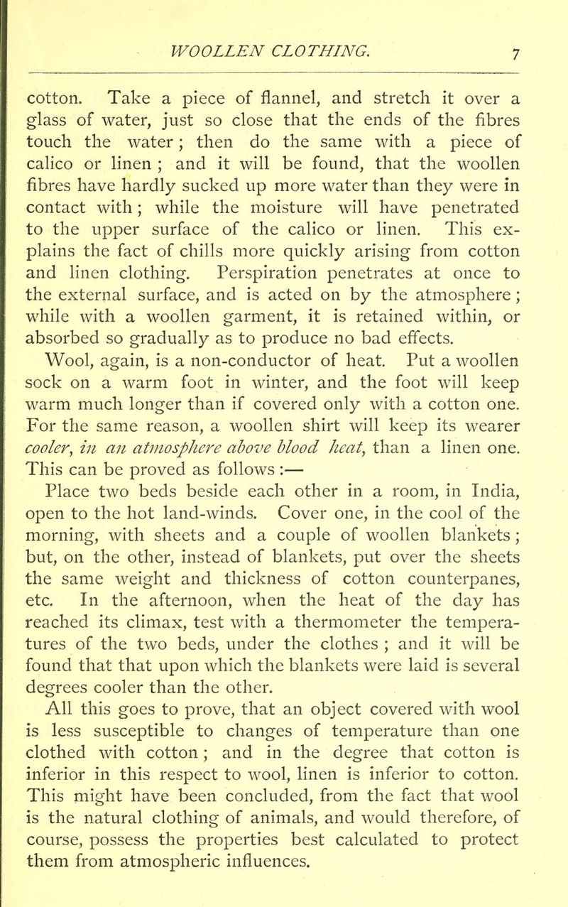 WOOLLEN CLOTHING. cotton. Take a piece of flannel, and stretch it over a glass of water, just so close that the ends of the fibres touch the water; then do the same with a piece of calico or linen ; and it will be found, that the woollen fibres have hardly sucked up more water than they were in contact with; while the moisture will have penetrated to the upper surface of the calico or linen. This ex- plains the fact of chills more quickly arising from cotton and linen clothing. Perspiration penetrates at once to the external surface, and is acted on by the atmosphere; while with a woollen garment, it is retained within, or absorbed so gradually as to produce no bad effects. Wool, again, is a non-conductor of heat. Put a woollen sock on a warm foot in winter, and the foot will keep warm much longer than if covered only with a cotton one. For the same reason, a woollen shirt will keep its wearer cooler, in an atmosphere above blood heat, than a linen one. This can be proved as follows :■— Place two beds beside each other in a room, in India, open to the hot land-winds. Cover one, in the cool of the morning, with sheets and a couple of woollen blankets; but, on the other, instead of blankets, put over the sheets the same weight and thickness of cotton counterpanes, etc. In the afternoon, when the heat of the day has reached its climax, test with a thermometer the tempera- tures of the two beds, under the clothes ; and it will be found that that upon which the blankets were laid is several degrees cooler than the other. All this goes to prove, that an object covered with wool is less susceptible to changes of temperature than one clothed with cotton; and in the degree that cotton is inferior in this respect to wool, linen is inferior to cotton. This might have been concluded, from the fact that wool is the natural clothing of animals, and would therefore, of course, possess the properties best calculated to protect them from atmospheric influences.