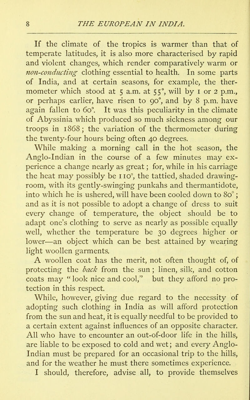 If the climate of the tropics is warmer than that of temperate latitudes, it is also more characterised by rapid and violent changes, which render comparatively warm or non-conducting clothing essential to health. In some parts of India, and at certain seasons, for example, the ther- mometer which stood at 5 a.m. at 550, will by 1 or 2 p.m., or perhaps earlier, have risen to 900, and by 8 p.m. have again fallen to 6o°. It was this peculiarity in the climate of Abyssinia which produced so much sickness among our troops in 1868; the variation of the thermometer during the twenty-four hours being often 40 degrees. While making a morning call in the hot season, the Anglo-Indian in the course of a few minutes may ex- perience a change nearly as great; for, while in his carriage the heat may possibly be 1 io°, the tattied, shaded drawing- room, with its gently-swinging punkahs and thermantidote, into which he is ushered, will have been cooled down to 8o°; and as it is not possible to adopt a change of dress to suit every change of temperature, the object should be to adapt one's clothing to serve as nearly as possible equally well, whether the temperature be 30 degrees higher or lower—an object which can be best attained by wearing light woollen garments. A woollen coat has the merit, not often thought of, of protecting the back from the sun ; linen, silk, and cotton coats may  look nice and cool, but they afford no pro- tection in this respect. While, however, giving due regard to the necessity of adopting such clothing in India as will afford protection from the sun and heat, it is equally needful to be provided to a certain extent against influences of an opposite character. All who have to encounter an out-of-door life in the hills, are liable to be exposed to cold and wet; and every Anglo- Indian must be prepared for an occasional trip to the hills, and for the weather he must there sometimes experience. I should, therefore, advise all, to provide themselves