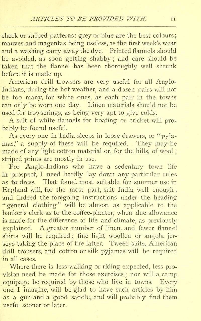 ARTICLES TO BE PROVIDED WITH. 1t check or striped patterns: grey or blue are the best colours; mauves and magentas being useless, as the first week's wear and a washing carry away the dye. Printed flannels should be avoided, as soon getting shabby; and care should be taken that the flannel has been thoroughly well shrunk before it is made up. American drill trowsers are very useful for all Anglo- Indians, during the hot weather, and a dozen pairs will not be too many, for white ones, as each pair in the towns can only be worn one day. Linen materials should not be used for trowserings, as being very apt to give colds. A suit of white flannels for boating or cricket will pro- bably be found useful. As every one in India sleeps in loose drawers, or  pyja- mas, a supply of these will be required. They may be made of any light cotton material or, for the hills, of wool ; striped prints are mostly in use. For Anglo-Indians who have a sedentary town life in prospect, I need hardly lay down any particular rules as to dress. That found most suitable for summer use in England will, for the most part, suit India well enough ; and indeed the foregoing instructions under the heading  general clothing will be almost as applicable to the banker's clerk as to the coffee-planter, when due allowance is made for the difference of life and climate, as previously explained. A greater number of linen, and fewer flannel shirts will be required ; fine light woollen or angola jer- seys taking the place of the latter. Tweed suits, American drill trousers, and cotton or silk pyjamas will be required in all cases. Where there is less walking or riding expected, less pro- vision need be made for those exercises; nor will a camp equipage be required by those who live in towns. Every one, I imagine, will be glad to have such articles by him as a gun and a good saddle, and will probably find them useful sooner or later.