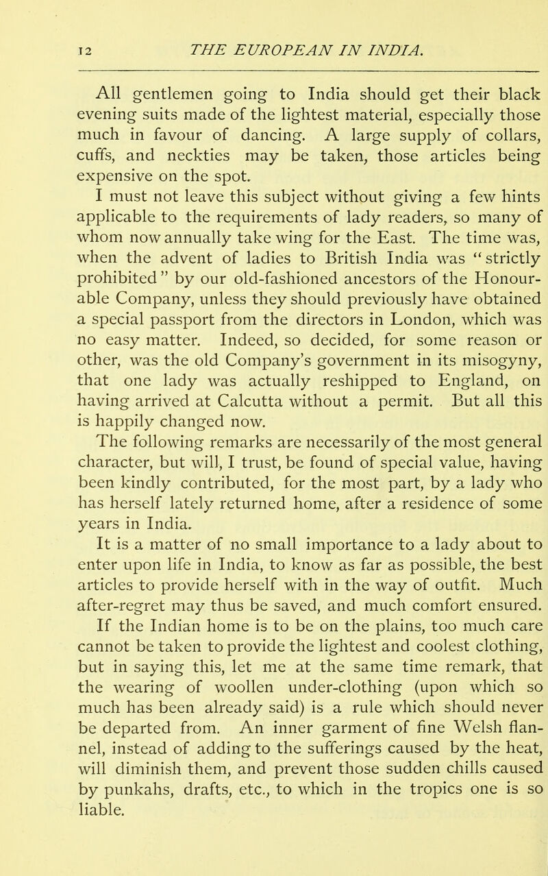 All gentlemen going to India should get their black evening suits made of the lightest material, especially those much in favour of dancing. A large supply of collars, cuffs, and neckties may be taken, those articles being expensive on the spot I must not leave this subject without giving a few hints applicable to the requirements of lady readers, so many of whom now annually take wing for the East. The time was, when the advent of ladies to British India was strictly prohibited  by our old-fashioned ancestors of the Honour- able Company, unless they should previously have obtained a special passport from the directors in London, which was no easy matter. Indeed, so decided, for some reason or other, was the old Company's government in its misogyny, that one lady was actually reshipped to England, on having arrived at Calcutta without a permit. But all this is happily changed now. The following remarks are necessarily of the most general character, but will, I trust, be found of special value, having been kindly contributed, for the most part, by a lady who has herself lately returned home, after a residence of some years in India. It is a matter of no small importance to a lady about to enter upon life in India, to know as far as possible, the best articles to provide herself with in the way of outfit. Much after-regret may thus be saved, and much comfort ensured. If the Indian home is to be on the plains, too much care cannot be taken to provide the lightest and coolest clothing, but in saying this, let me at the same time remark, that the wearing of woollen under-clothing (upon which so much has been already said) is a rule which should never be departed from. An inner garment of fine Welsh flan- nel, instead of adding to the sufferings caused by the heat, will diminish them, and prevent those sudden chills caused by punkahs, drafts, etc., to which in the tropics one is so liable.