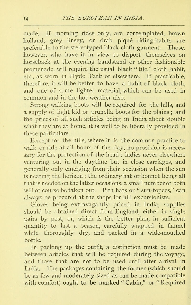 made. If morning rides only, are contemplated, brown holland, grey linsey, or drab pique riding-habits are preferable to the stereotyped black cloth garment. Those, however, who have it in view to disport themselves on horseback at the evening bandstand or other fashionable promenade, will require the usual black  tile, cloth habit, etc., as worn in Hyde Park or elsewhere. If practicable, therefore, it will be better to have a habit of black cloth, and one of some lighter material, which can be used in common and in the hot weather also. Strong walking boots will be required for the hills, and a supply of light kid or prunella boots for the plains; and the prices of all such articles being in India about double what they are at home, it is well to be liberally provided in these particulars. Except for the hills, where it is the common practice to walk or ride at all hours of the day, no provision is neces- sary for the protection of the head ; ladies never elsewhere venturing out in the daytime but in close carriages, and generally only emerging from their seclusion when the sun is nearing the horizon ; the ordinary hat or bonnet being all that is needed on the latter occasions, a small number of both will of course be taken out. Pith hats or  sun-topees, can always be procured at the shops for hill excursionists. Gloves being extravagantly priced in India, supplies should be obtained direct from England, either in single pairs by post, or, which, is the better plan, in sufficient quantity to last a season, carefully wrapped in flannel while thoroughly dry, and packed in a wide-mouthed bottle. In packing up the outfit, a distinction must be made between articles that will be required during the voyage, and those that are not to be used until after arrival in India. The packages containing the former (which should be as few and moderately sized as can be made compatible with comfort) ought to be marked  Cabin, or  Required