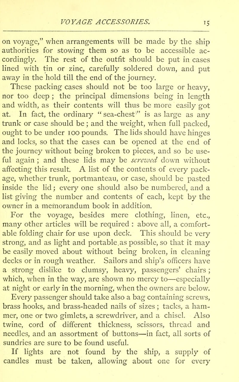 VO YA GE A CCESSORIES. on voyage, when arrangements, will be made by the ship authorities for stowing them so as to be accessible ac- cordingly. The rest of the outfit should be put in cases lined with tin or zinc, carefully soldered down, and put away in the hold till the end of the journey. These packing cases should not be too large or heavy, nor too deep ; the principal dimensions being in length and width, as their contents will thus be more easily got at. In fact, the ordinary  sea-chest; is as large as any trunk or case should be; and the weight, when full packed, ought to be under 100 pounds. The lids should have hinges and locks, so that the cases can be opened at the end of the journey without being broken to pieces, and so be use- ful again ; and these lids may be screwed down without affecting this result. A list of the contents of every pack- age, whether trunk, portmanteau, or case, should be pasted inside the lid; every one should also be numbered, and a list giving the number and contents of each, kept by the owner in a memorandum book in addition. For the voyage, besides mere clothing, linen, etc., many other articles will be required : above all, a comfort- able folding chair for use upon deck. This should be very strong, and as light and portable.as possible, so that it may be easily moved about without being broken, in cleaning decks or in rough weather. Sailors and ship's officers have a strong dislike to clumsy, heavy, passengers' chairs; which, when in the way, are shown no mercy to—especially at night or early in the morning, when the owners are below. Every passenger should take also a bag containing screws, brass hooks, and brass-headed nails of sizes ; tacks, a ham- mer, one or two gimlets, a screwdriver, and a chisel. Also twine, cord of different thickness, scissors, thread and needles, and an assortment of buttons—in fact, all sorts of sundries are sure to be found useful. If lights are not found by the ship, a supply of candles must be taken, allowing about one for every