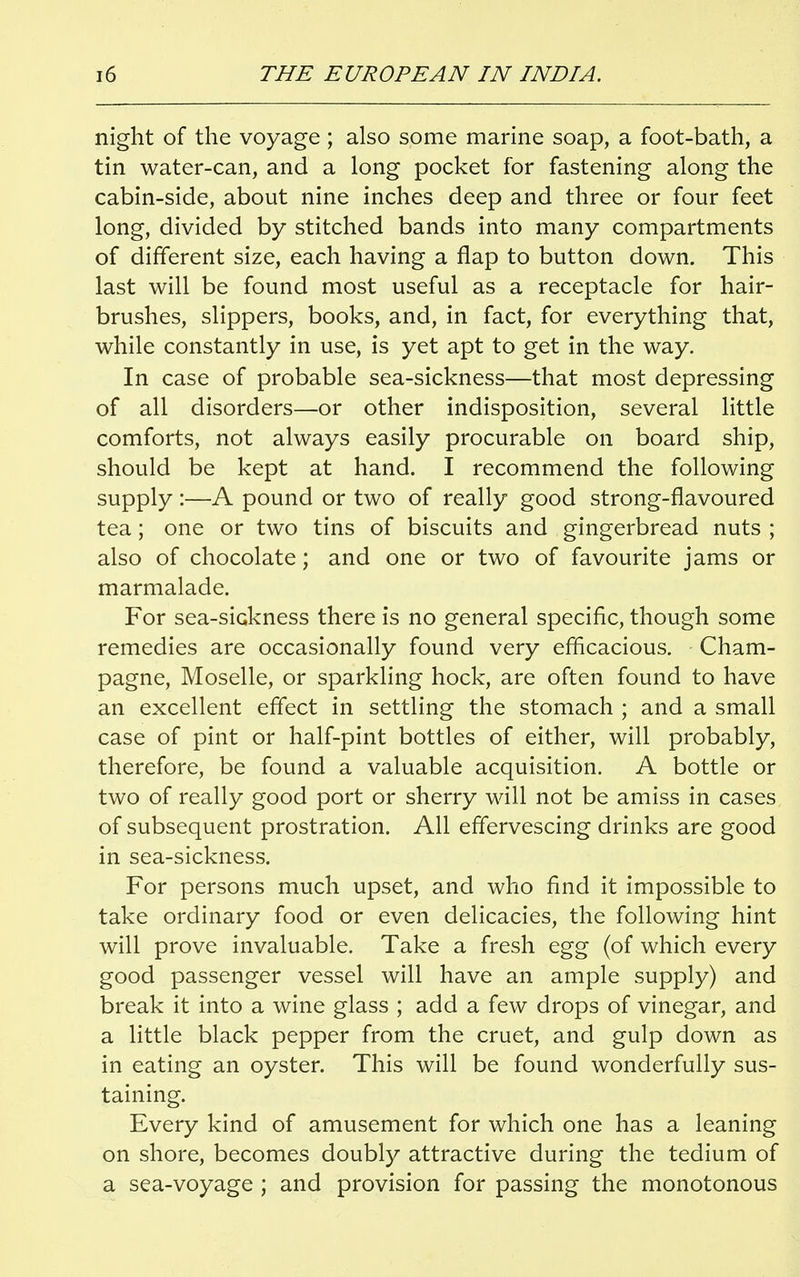night of the voyage ; also some marine soap, a foot-bath, a tin water-can, and a long pocket for fastening along the cabin-side, about nine inches deep and three or four feet long, divided by stitched bands into many compartments of different size, each having a flap to button down. This last will be found most useful as a receptacle for hair- brushes, slippers, books, and, in fact, for everything that, while constantly in use, is yet apt to get in the way. In case of probable sea-sickness—that most depressing of all disorders—or other indisposition, several little comforts, not always easily procurable on board ship, should be kept at hand. I recommend the following supply :—A pound or two of really good strong-flavoured tea; one or two tins of biscuits and gingerbread nuts ; also of chocolate; and one or two of favourite jams or marmalade. For sea-sickness there is no general specific, though some remedies are occasionally found very efficacious. Cham- pagne, Moselle, or sparkling hock, are often found to have an excellent effect in settling the stomach ; and a small case of pint or half-pint bottles of either, will probably, therefore, be found a valuable acquisition. A bottle or two of really good port or sherry will not be amiss in cases of subsequent prostration. All effervescing drinks are good in sea-sickness. For persons much upset, and who find it impossible to take ordinary food or even delicacies, the following hint will prove invaluable. Take a fresh egg (of which every good passenger vessel will have an ample supply) and break it into a wine glass ; add a few drops of vinegar, and a little black pepper from the cruet, and gulp down as in eating an oyster. This will be found wonderfully sus- taining. Every kind of amusement for which one has a leaning on shore, becomes doubly attractive during the tedium of a sea-voyage ; and provision for passing the monotonous