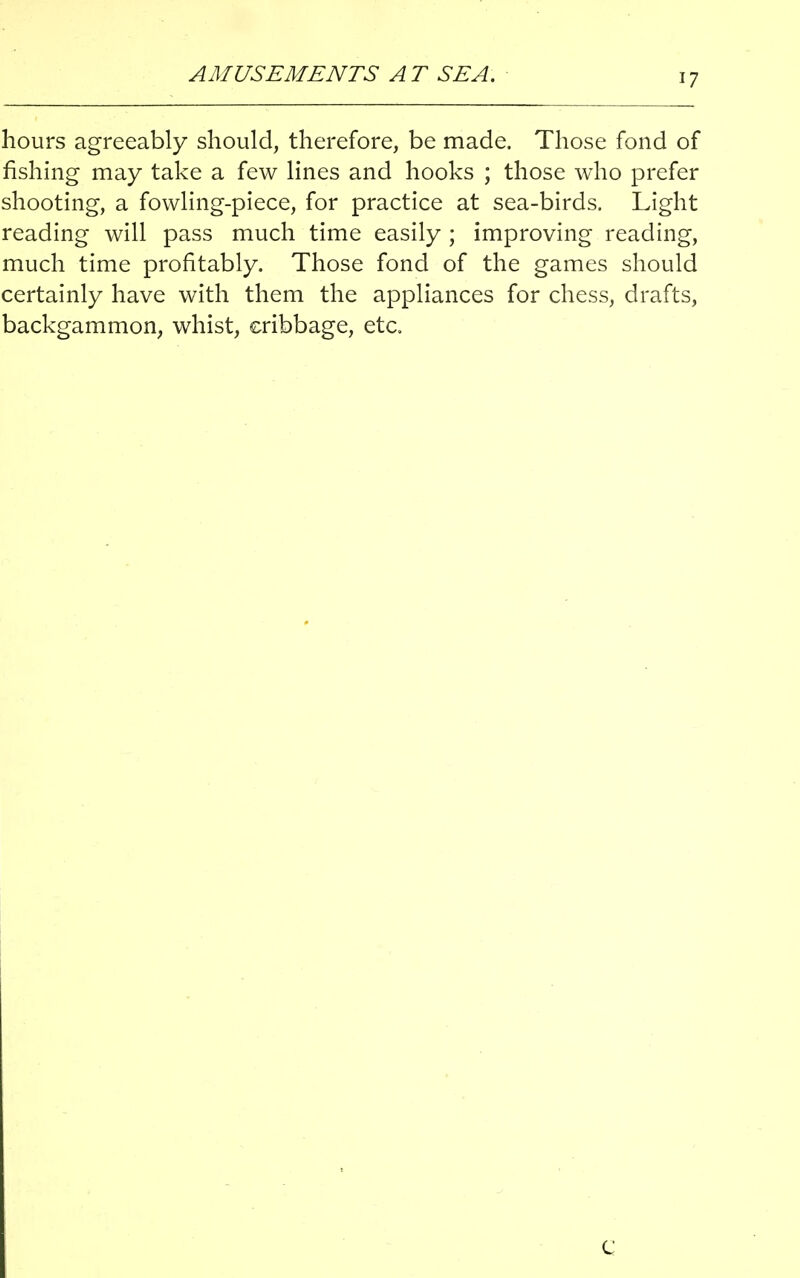 AMUSEMENTS AT SEA. <7 hours agreeably should, therefore, be made. Those fond of fishing may take a few lines and hooks ; those who prefer shooting, a fowling-piece, for practice at sea-birds. Light reading will pass much time easily ; improving reading, much time profitably. Those fond of the games should certainly have with them the appliances for chess, drafts, backgammon, whist, cribbage, etc.