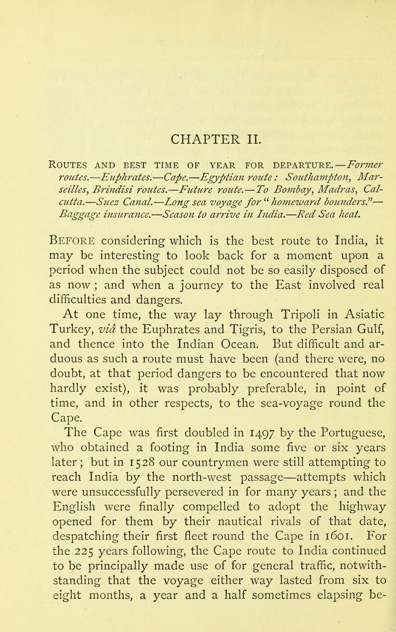 Routes and best time of year for departure.—Former routes.—Euphrates.—Cape.—Egyptian ro7ite : Southampton, Mar- seilles, Brindisi routes.—Future route.—To Bombay, Madras, Cal- cutta.—Suez Canal.—Long sea voyage for  homeward bounders.— Baggage insurance.—Season to arrive in India.—Red Sea heat. Before considering which is the best route to India, it may be interesting to look back for a moment upon a period when the subject could not be so easily disposed of as now ; and when a journey to the East involved real difficulties and dangers. At one time, the way lay through Tripoli in Asiatic Turkey, via the Euphrates and Tigris, to the Persian Gulf, and thence into the Indian Ocean. But difficult and ar- duous as such a route must have been (and there were, no doubt, at that period dangers to be encountered that now hardly exist), it was probably preferable, in point of time, and in other respects, to the sea-voyage round the Cape. The Cape was first doubled in 1497 by the Portuguese, who obtained a footing in India some five or six years later ; but in 1528 our countrymen were still attempting to reach India by the north-west passage—attempts which were unsuccessfully persevered in for many years; and the English were finally compelled to adopt the highway opened for them by their nautical rivals of that date, despatching their first fleet round the Cape in 1601. For the 225 years following, the Cape route to India continued to be principally made use of for general traffic, notwith- standing that the voyage either way lasted from six to eight months, a year and a half sometimes elapsing be-