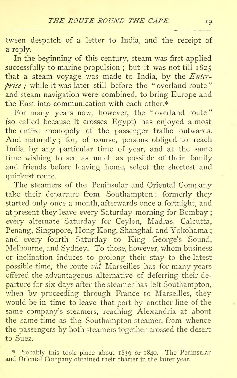 THE ROUTE ROUND THE CAPE. tween despatch of a letter to India, and the receipt of a reply. In the beginning of this century, steam was first applied successfully to marine propulsion ; but it was not till 1825 that a steam voyage was made to India, by the Enter- prise ; while it was later still before the  overland route  and steam navigation were combined, to bring Europe and the East into communication with each other.* For many years now, however, the  overland route (so called because it crosses Egypt) has enjoyed almost the entire monopoly of the passenger traffic outwards. And naturally; for, of course, persons obliged to reach India by any particular time of year, and at the same time wishing to see as much as possible of their family and friends before leaving home, select the shortest and quickest route. The steamers of the Peninsular and Oriental Company take their departure from Southampton; formerly they started only once a month, afterwards once a fortnight, and at present they leave every Saturday morning for Bombay ; every alternate Saturday for Ceylon, Madras, Calcutta, Penang, Singapore, Hong Kong, Shanghai, and Yokohama ; and every fourth Saturday to King George's Sound, Melbourne, and Sydney. To those, however, whom business or inclination induces to prolong their stay to the latest possible time, the route via Marseilles has for many years offered the advantageous alternative of deferring their de- parture for six days after the steamer has left Southampton, when by proceeding through France to Marseilles, they would be in time to leave that port by another line of the same company's steamers, reaching Alexandria at about the same time as the Southampton steamer, from whence the passengers by both steamers together crossed the desert to Suez. * Probably this took place about 1839 or 1840. The Peninsular and Oriental Company obtained their charter in the latter year.