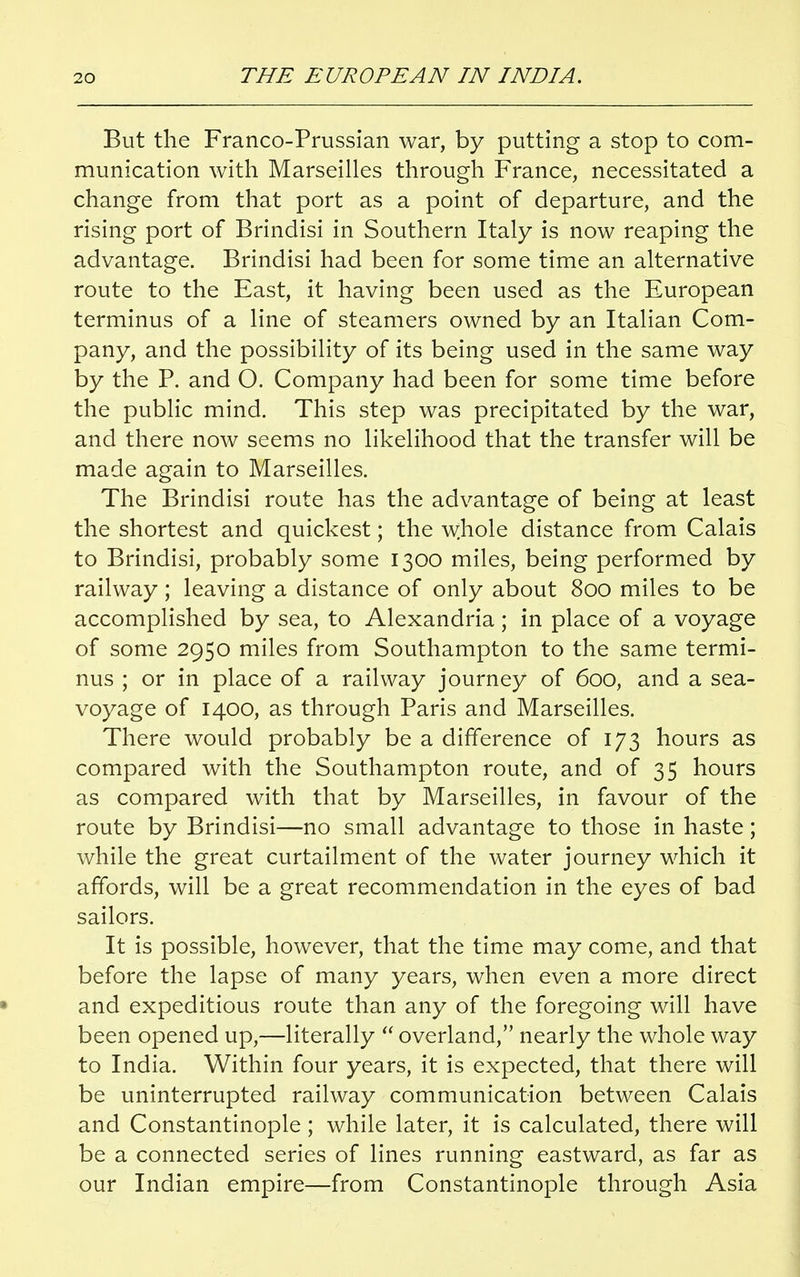 But the Franco-Prussian war, by putting a stop to com- munication with Marseilles through France, necessitated a change from that port as a point of departure, and the rising port of Brindisi in Southern Italy is now reaping the advantage. Brindisi had been for some time an alternative route to the East, it having been used as the European terminus of a line of steamers owned by an Italian Com- pany, and the possibility of its being used in the same way by the P. and O. Company had been for some time before the public mind. This step was precipitated by the war, and there now seems no likelihood that the transfer will be made again to Marseilles. The Brindisi route has the advantage of being at least the shortest and quickest; the whole distance from Calais to Brindisi, probably some 1300 miles, being performed by railway; leaving a distance of only about 800 miles to be accomplished by sea, to Alexandria ; in place of a voyage of some 2950 miles from Southampton to the same termi- nus ; or in place of a railway journey of 600, and a sea- voyage of 1400, as through Paris and Marseilles. There would probably be a difference of 173 hours as compared with the Southampton route, and of 35 hours as compared with that by Marseilles, in favour of the route by Brindisi—no small advantage to those in haste; while the great curtailment of the water journey which it affords, will be a great recommendation in the eyes of bad sailors. It is possible, however, that the time may come, and that before the lapse of many years, when even a more direct and expeditious route than any of the foregoing will have been opened up,—literally  overland, nearly the whole way to India. Within four years, it is expected, that there will be uninterrupted railway communication between Calais and Constantinople ; while later, it is calculated, there will be a connected series of lines running eastward, as far as our Indian empire—from Constantinople through Asia