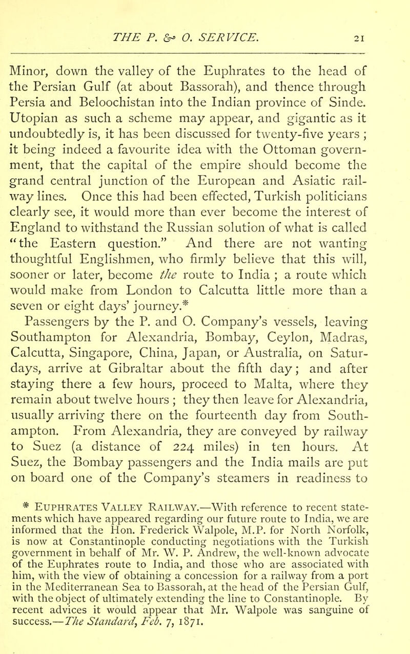 Minor, down the valley of the Euphrates to the head of the Persian Gulf (at about Bassorah), and thence through Persia and Beloochistan into the Indian province of Sinde. Utopian as such a scheme may appear, and gigantic as it undoubtedly is, it has been discussed for twenty-five years ; it being indeed a favourite idea with the Ottoman govern- ment, that the capital of the empire should become the grand central junction of the European and Asiatic rail- way lines. Once this had been effected, Turkish politicians clearly see, it would more than ever become the interest of England to withstand the Russian solution of what is called the Eastern question. And there are not wanting thoughtful Englishmen, who firmly believe that this will, sooner or later, become the route to India ; a route which would make from London to Calcutta little more than a seven or eight days' journey.* Passengers by the P. and O. Company's vessels, leaving Southampton for Alexandria, Bombay, Ceylon, Madras, Calcutta, Singapore, China, Japan, or Australia, on Satur- days, arrive at Gibraltar about the fifth day; and after staying there a few hours, proceed to Malta, where they remain about twelve hours ; they then leave for Alexandria, usually arriving there on the fourteenth day from South- ampton. From Alexandria, they are conveyed by railway to Suez (a distance of 224 miles) in ten hours. At Suez, the Bombay passengers and the India mails are put on board one of the Company's steamers in readiness to # Euphrates Valley Railway.—With reference to recent state- ments which have appeared regarding our future route to India, we are informed that the Hon. Frederick Walpole, M.P. for North Norfolk, is now at Constantinople conducting negotiations with the Turkish government in behalf of Mr. W. P. Andrew, the well-known advocate of the Euphrates route to India, and those who are associated with him, with the view of obtaining a concession for a railway from a port in the Mediterranean Sea to Bassorah, at the head of the Persian Gulf, with the object of ultimately extending the line to Constantinople. By recent advices it would appear that Mr. Walpole was sanguine of success.—The Standard, Feb. 7, 1871.