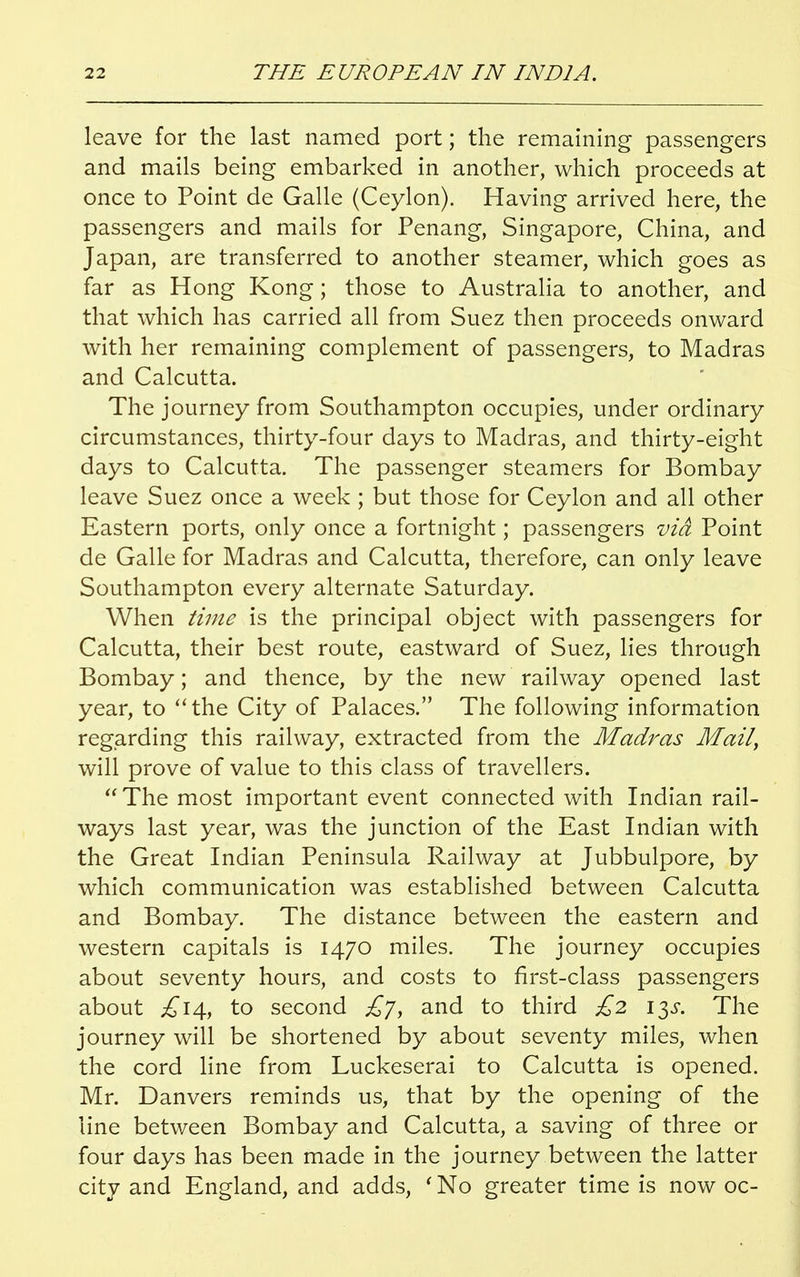 leave for the last named port; the remaining passengers and mails being embarked in another, which proceeds at once to Point de Galle (Ceylon). Having arrived here, the passengers and mails for Penang, Singapore, China, and Japan, are transferred to another steamer, which goes as far as Hong Kong; those to Australia to another, and that which has carried all from Suez then proceeds onward with her remaining complement of passengers, to Madras and Calcutta. The journey from Southampton occupies, under ordinary circumstances, thirty-four days to Madras, and thirty-eight days to Calcutta. The passenger steamers for Bombay leave Suez once a week ; but those for Ceylon and all other Eastern ports, only once a fortnight; passengers via Point de Galle for Madras and Calcutta, therefore, can only leave Southampton every alternate Saturday. When time is the principal object with passengers for Calcutta, their best route, eastward of Suez, lies through Bombay; and thence, by the new railway opened last year, to the City of Palaces. The following information regarding this railway, extracted from the Madras Mail, will prove of value to this class of travellers.  The most important event connected with Indian rail- ways last year, was the junction of the East Indian with the Great Indian Peninsula Railway at Jubbulpore, by which communication was established between Calcutta and Bombay. The distance between the eastern and western capitals is 1470 miles. The journey occupies about seventy hours, and costs to first-class passengers about £14, to second £7, and to third £2 13s. The journey will be shortened by about seventy miles, when the cord line from Luckeserai to Calcutta is opened. Mr. Danvers reminds us, that by the opening of the line between Bombay and Calcutta, a saving of three or four days has been made in the journey between the latter city and England, and adds, 'No greater time is now oc-
