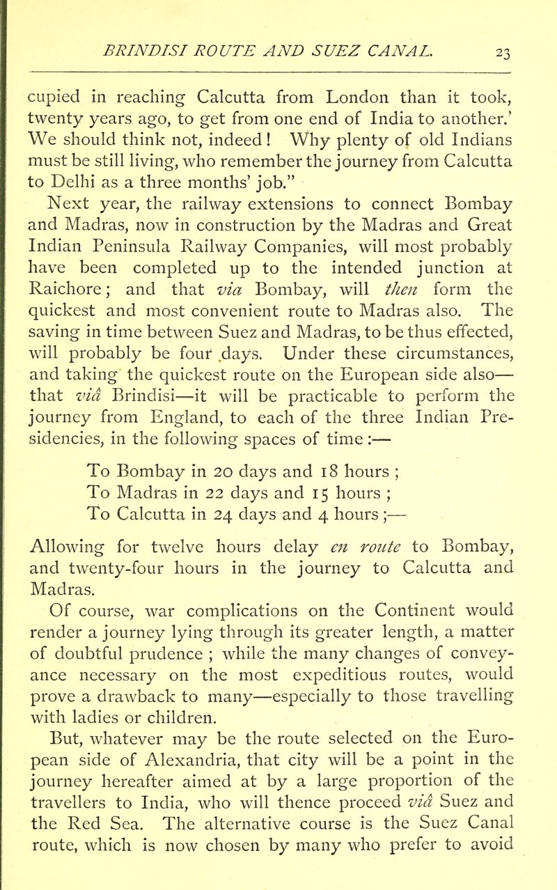 BRINDISI ROUTE AND SUEZ CANAL. cupied in reaching Calcutta from London than it took, twenty years ago, to get from one end of India to another.' We should think not, indeed! Why plenty of old Indians must be still living, who remember the journey from Calcutta to Delhi as a three months' job. Next year, the railway extensions to connect Bombay and Madras, now in construction by the Madras and Great Indian Peninsula Railway Companies, will most probably have been completed up to the intended junction at Raichore; and that via Bombay, will then form the quickest and most convenient route to Madras also. The saving in time between Suez and Madras, to be thus effected, will probably be four days. Under these circumstances, and taking the quickest route on the European side also— that via Brindisi—it will be practicable to perform the journey from England, to each of the three Indian Pre- sidencies, in the following spaces of time :— To Bombay in 20 days and 18 hours ; To Madras in 22 days and 15 hours ; To Calcutta in 24 days and 4 hours;— Allowing for twelve hours delay en route to Bombay, and twenty-four hours in the journey to Calcutta and Madras. Of course, war complications on the Continent would render a journey lying through its greater length, a matter of doubtful prudence ; while the many changes of convey- ance necessary on the most expeditious routes, would prove a drawback to many—especially to those travelling with ladies or children. But, whatever may be the route selected on the Euro- pean side of Alexandria, that city will be a point in the journey hereafter aimed at by a large proportion of the travellers to India, who will thence proceed via Suez and the Red Sea. The alternative course is the Suez Canal route, which is now chosen by many who prefer to avoid