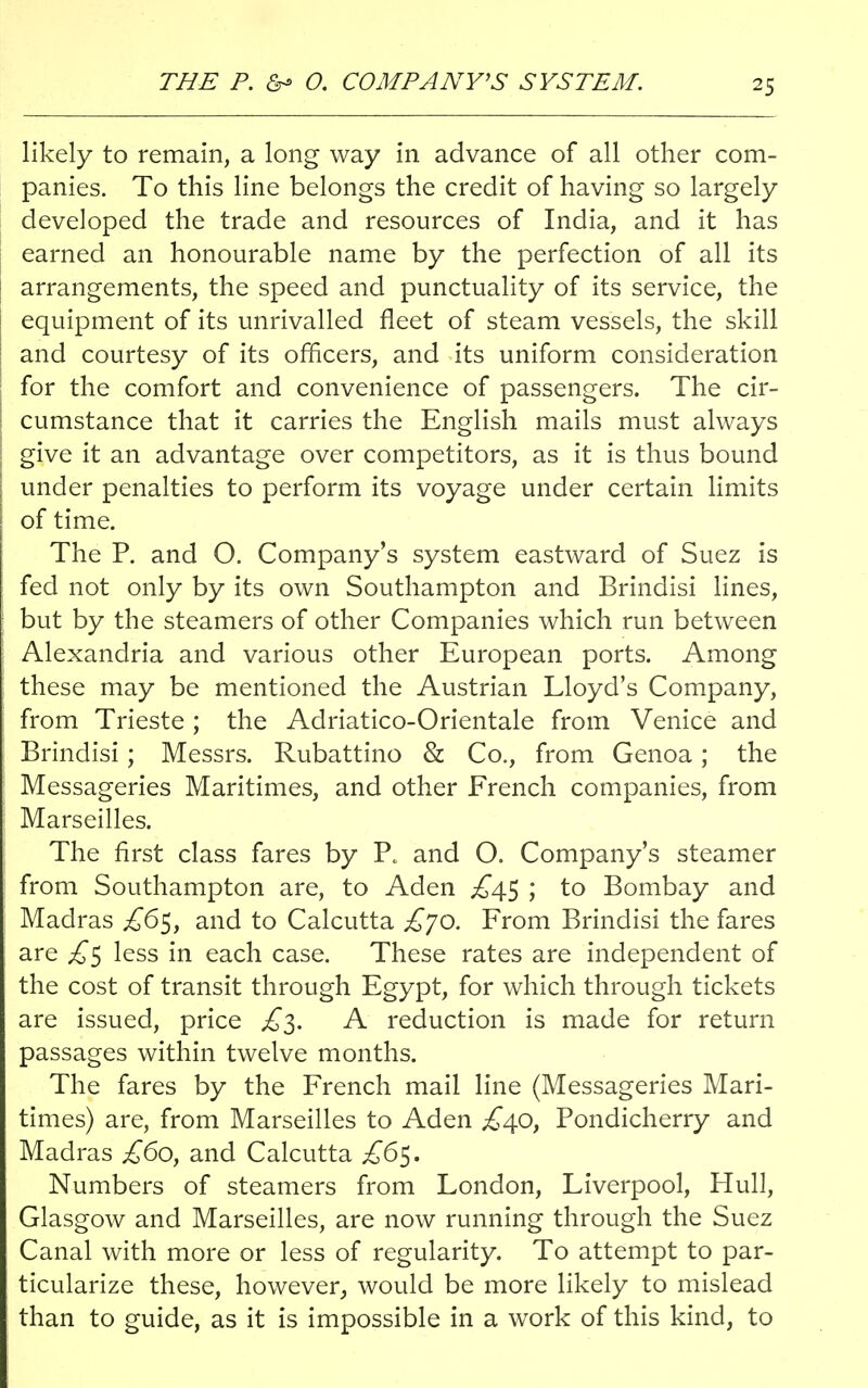 THE P. & O. COMPANY'S SYSTEM. likely to remain, a long way in advance of all other com- panies. To this line belongs the credit of having so largely developed the trade and resources of India, and it has earned an honourable name by the perfection of all its arrangements, the speed and punctuality of its service, the equipment of its unrivalled fleet of steam vessels, the skill and courtesy of its officers, and its uniform consideration for the comfort and convenience of passengers. The cir- cumstance that it carries the English mails must always give it an advantage over competitors, as it is thus bound under penalties to perform its voyage under certain limits of time. The P. and O. Company's system eastward of Suez is fed not only by its own Southampton and Brindisi lines, but by the steamers of other Companies which run between Alexandria and various other European ports. Among these may be mentioned the Austrian Lloyd's Company, from Trieste ; the Adriatico-Orientale from Venice and Brindisi; Messrs. Rubattino & Co., from Genoa; the Messageries Maritimes, and other French companies, from Marseilles. The first class fares by P. and O. Company's steamer from Southampton are, to Aden ^45 ; to Bombay and Madras £6$, and to Calcutta £jo. From Brindisi the fares are £$ less in each case. These rates are independent of the cost of transit through Egypt, for which through tickets are issued, price £3. A reduction is made for return passages within twelve months. The fares by the French mail line (Messageries Mari- times) are, from Marseilles to Aden £40, Pondicherry and Madras £60, and Calcutta £6$. Numbers of steamers from London, Liverpool, Hull, Glasgow and Marseilles, are now running through the Suez Canal with more or less of regularity. To attempt to par- ticularize these, however, would be more likely to mislead than to guide, as it is impossible in a work of this kind, to