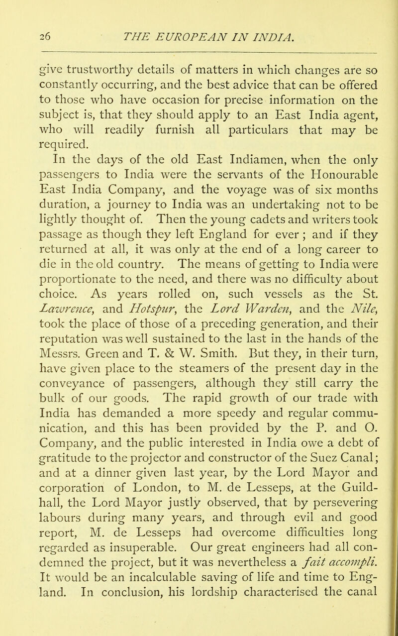 give trustworthy details of matters in which changes are so constantly occurring, and the best advice that can be offered to those who have occasion for precise information on the subject is, that they should apply to an East India agent, who will readily furnish all particulars that may be required. In the days of the old East Indiamen, when the only passengers to India were the servants of the Honourable East India Company, and the voyage was of six months duration, a journey to India was an undertaking not to be lightly thought of. Then the young cadets and writers took passage as though they left England for ever ; and if they returned at all, it was only at the end of a long career to die in the old country. The means of getting to India were proportionate to the need, and there was no difficulty about choice. As years rolled on, such vessels as the St. Lawrence, and Hotspur, the Lord Warden, and the Nile, took the place of those of a preceding generation, and their reputation was well sustained to the last in the hands of the Messrs. Green and T. & W. Smith. But they, in their turn, have given place to the steamers of the present day in the conveyance of passengers, although they still carry the bulk of our goods. The rapid growth of our trade with India has demanded a more speedy and regular commu- nication, and this has been provided by the P. and O. Company, and the public interested in India owe a debt of gratitude to the projector and constructor of the Suez Canal; and at a dinner given last year, by the Lord Mayor and corporation of London, to M. de Lesseps, at the Guild- hall, the Lord Mayor justly observed, that by persevering labours during many years, and through evil and good report, M. de Lesseps had overcome difficulties long regarded as insuperable. Our great engineers had all con- demned the project, but it was nevertheless a fait accompli. It would be an incalculable saving of life and time to Eng- land. In conclusion, his lordship characterised the canal