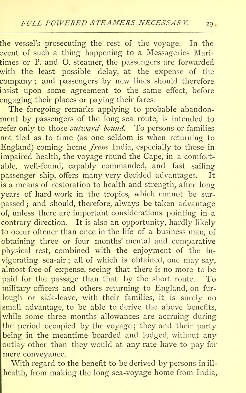 FULL POWERED STEAMERS NECESSARY. the vessel's prosecuting the rest of the voyage. In the event of such a thing happening to a Messageries Mari- times or P. and O. steamer, the passengers are forwarded with the least possible delay, at the expense of the company; and passengers by new lines should therefore insist upon some agreement to the same effect, before engaging their places or paying their fares. The foregoing remarks applying to probable abandon- ment by passengers of the long sea route, is intended to refer only to those outward bound. To persons or families not tied as to time (as one seldom is when returning to England) coming home from India, especially to those in impaired health, the voyage round the Cape, in a comfort- able, well-found, capably commanded, and fast sailing passenger ship, offers many very decided advantages. It is a means of restoration to health and strength, after long years of hard work in the tropics, which cannot be sur- passed ; and should, therefore, always be taken advantage of, unless there are important considerations pointing in a contrary direction. It is also an opportunity, hardly likely to occur oftener than once in the life of a business man, of obtaining three or four months' mental and comparative physical rest, combined with the enjoyment of the in- vigorating sea-air; all of which is obtained, one may say, almost free of expense, seeing that there is no more to be paid for the passage than that by the short route. To military officers and others returning to England, on fur- lough or sick-leave, with their families, it is surely no small advantage, to be able to derive the above benefits, while some three months allowances are accruing during the period occupied by the voyage; they and their party being in the meantime boarded and lodged, without any outlay other than they would at any rate have to pay for mere conveyance. With regard to the benefit to be derived by persons in ill- health, from making the long sea-voyage home from India,