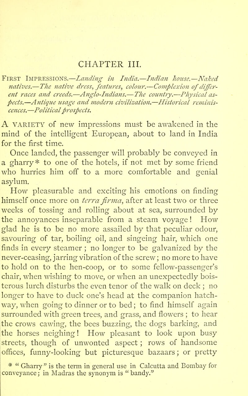 CHAPTER III. First Impressions.—Landing in India.—Indian house.—Naked natives.—The native dress, features, colour.—Complexion of differ- ent races and creeds.—Anglo-Indians.—The country.—Physical as- pects.—Antique usage and modern civilization.—Historical reminis- cences. —Political prospects. A VARIETY of new impressions must be awakened in the mind of the intelligent European, about to land in India for the first time. Once landed, the passenger will probably be conveyed in a gharry * to one of the hotels, if not met by some friend who hurries him off to a more comfortable and genial asylum. How pleasurable and exciting his emotions on finding himself once more on terra firma, after at least two or three weeks of tossing and rolling about at sea, surrounded by the annoyances inseparable from a steam voyage! How glad he is to be no more assailed by that peculiar odour, savouring of tar, boiling oil, and singeing hair, which one finds in every steamer ; no longer to be galvanized by the never-ceasing, jarring vibration of the screw; no more to have to hold on to the hen-coop, or to some fellow-passenger's chair, when wishing to move, or when an unexpectedly bois- terous lurch disturbs the even tenor of the walk on deck ; no longer to have to duck one's head at the companion hatch- way, when going to dinner or to bed; to find himself again surrounded with green trees, and grass, and flowers ; to hear the crows cawing, the bees buzzing, the dogs barking, and the horses neighing! How pleasant to look upon busy streets, though of unwonted aspect ; rows of handsome offices, funny-looking but picturesque bazaars; or pretty *  Gharry  is the term in general use in Calcutta and Bombay for conveyance; in Madras the synonym is bandy.