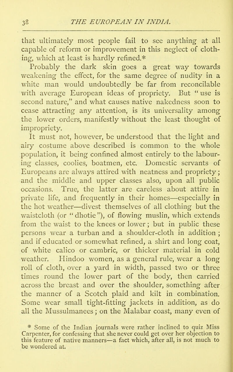 that ultimately most people fail to see anything at all capable of reform or improvement in this neglect of cloth- ing, which at least is hardly refined.* Probably the dark skin goes a great way towards weakening the effect, for the same degree of nudity in a white man would undoubtedly be far from reconcilable with average European ideas of propriety. But  use is second nature, and what causes native nakedness soon to cease attracting any attention, is its universality among the lower orders, manifestly without the least thought of impropriety. It must not, however, be understood that the light and airy costume above described is common to the whole population, it being confined almost entirely to the labour- ing classes, coolies, boatmen, etc. Domestic servants of Europeans are always attired with neatness and propriety; and the middle and upper classes also, upon all public occasions. True, the latter are careless about attire in private life, and frequently in their homes—especially in the hot weather—divest themselves of all clothing but the waistcloth (or  dhotie ), of flowing muslin, which extends from the waist to the knees or lower; but in public these persons wear a turban and a shoulder-cloth in addition ; and if educated or somewhat refined, a shirt and long coat, of white calico or cambric, or thicker material in cold weather. Hindoo women, as a general rule, wear a long roll of cloth, over a yard in width, passed two or three times round the lower part of the body, then carried across the breast and over the shoulder, something after the manner of a Scotch plaid and kilt in combination. Some wear small tight-fitting jackets in addition, as do all the Mussulmanees; on the Malabar coast, many even of * Some of the Indian journals were rather inclined to quiz Miss Carpenter, for confessing that she never could get over her objection to this feature of native manners—a fact which, after all, is not much to be wondered at.
