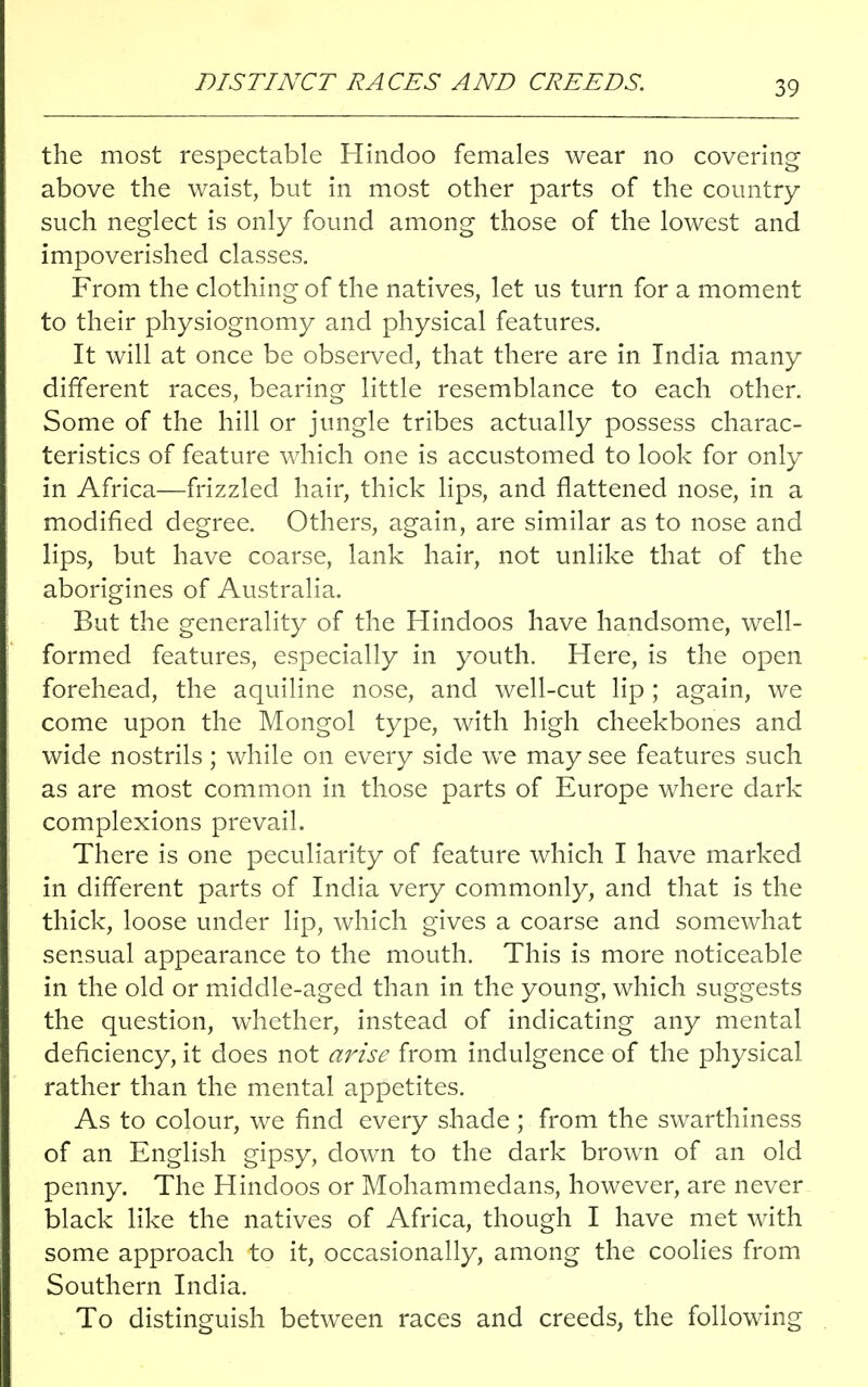 DISTINCT RACES AND CREEDS. the most respectable Hindoo females wear no covering above the waist, but in most other parts of the country such neglect is only found among those of the lowest and impoverished classes. From the clothing of the natives, let us turn for a moment to their physiognomy and physical features. It will at once be observed, that there are in India many different races, bearing little resemblance to each other. Some of the hill or jungle tribes actually possess charac- teristics of feature which one is accustomed to look for only in Africa—frizzled hair, thick lips, and flattened nose, in a modified degree. Others, again, are similar as to nose and lips, but have coarse, lank hair, not unlike that of the aborigines of Australia. But the generality of the Hindoos have handsome, well- formed features, especially in youth. Here, is the open forehead, the aquiline nose, and well-cut lip ; again, we come upon the Mongol type, with high cheekbones and wide nostrils; while on every side we may see features such as are most common in those parts of Europe where dark complexions prevail. There is one peculiarity of feature which I have marked in different parts of India very commonly, and that is the thick, loose under lip, which gives a coarse and somewhat sensual appearance to the mouth. This is more noticeable in the old or middle-aged than in the young, which suggests the question, whether, instead of indicating any mental deficiency, it does not arise from indulgence of the physical rather than the mental appetites. As to colour, we find every shade ; from the swarthiness of an English gipsy, down to the dark brown of an old penny. The Hindoos or Mohammedans, however, are never black like the natives of Africa, though I have met with some approach to it, occasionally, among the coolies from Southern India. To distinguish between races and creeds, the following