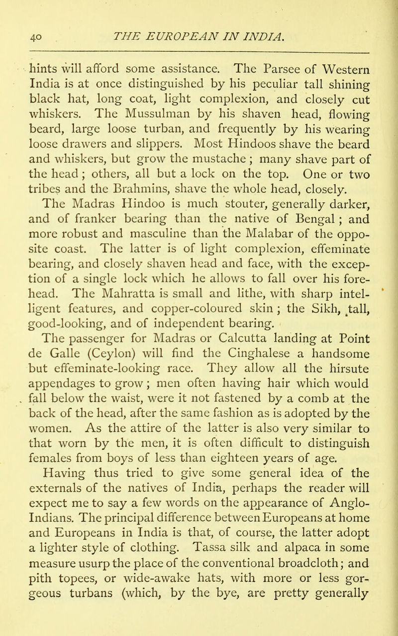 hints will afford some assistance. The Parsee of Western India is at once distinguished by his peculiar tall shining black hat, long coat, light complexion, and closely cut whiskers. The Mussulman by his shaven head, flowing beard, large loose turban, and frequently by his wearing loose drawers and slippers. Most Hindoos shave the beard and whiskers, but grow the mustache ; many shave part of the head ; others, all but a lock on the top. One or two tribes and the Brahmins, shave the whole head, closely. The Madras Hindoo is much stouter, generally darker, and of franker bearing than the native of Bengal ; and more robust and masculine than the Malabar of the oppo- site coast. The latter is of light complexion, effeminate bearing, and closely shaven head and face, with the excep- tion of a single lock which he allows to fall over his fore- head. The Mahratta is small and lithe, with sharp intel- ligent features, and copper-coloured skin ; the Sikh, fctall, good-looking, and of independent bearing. The passenger for Madras or Calcutta landing at Point de Galle (Ceylon) will find the Cinghalese a handsome but effeminate-looking race. They allow all the hirsute appendages to grow; men often having hair which would fall below the waist, were it not fastened by a comb at the back of the head, after the same fashion as is adopted by the women. As the attire of the latter is also very similar to that worn by the men, it is often difficult to distinguish females from boys of less than eighteen years of age. Having thus tried to give some general idea of the externals of the natives of India, perhaps the reader will expect me to say a few words on the appearance of Anglo- Indians. The principal difference between Europeans at home and Europeans in India is that, of course, the latter adopt a lighter style of clothing. Tassa silk and alpaca in some measure usurp the place of the conventional broadcloth; and pith topees, or wide-awake hats, with more or less gor- geous turbans (which, by the bye, are pretty generally
