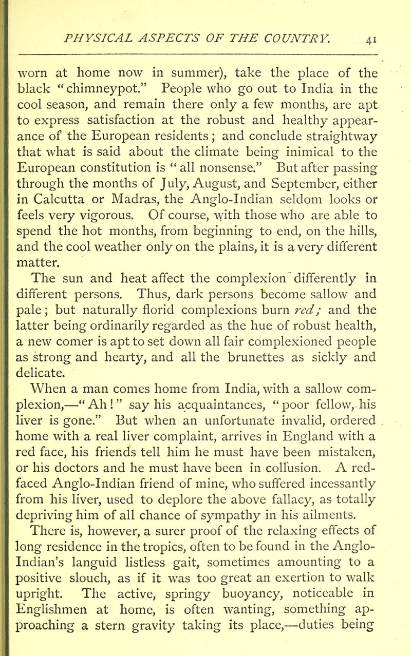 PHYSICAL ASPECTS OF THE COUNTRY. worn at home now in summer), take the place of the black  chimneypot. People who go out to India in the cool season, and remain there only a few months, are apt to express satisfaction at the robust and healthy appear- ance of the European residents; and conclude straightway that what is said about the climate being inimical to the European constitution is  all nonsense. But after passing through the months of July, August, and September, either in Calcutta or Madras, the Anglo-Indian seldom looks or feels very vigorous. Of course, with those who are able to spend the hot months, from beginning to end, on the hills, and the cool weather only on the plains, it is a very different matter. The sun and heat affect the complexion' differently in different persons. Thus, dark persons become sallow and pale; but naturally florid complexions burn red; and the latter being ordinarily regarded as the hue of robust health, a new comer is apt to set down all fair complexioned people as strong and hearty, and all the brunettes as sickly and delicate. When a man comes home from India, with a sallow com- plexion,—Ah! say his acquaintances, poor fellow,.his liver is gone. But when an unfortunate invalid, ordered home with a real liver complaint, arrives in England with a red face, his friends tell him he must have been mistaken, or his doctors and he must have been in collusion. A red- faced Anglo-Indian friend of mine, who suffered incessantly from his liver, used to deplore the above fallacy, as totally depriving him of all chance of sympathy in his ailments. There is, however, a surer proof of the relaxing effects of long residence in the tropics, often to be found in the Anglo- Indian's languid listless gait, sometimes amounting to a positive slouch, as if it was too great an exertion to walk upright. The active, springy buoyancy, noticeable in Englishmen at home, is often wanting, something ap- proaching a stern gravity taking its place,—duties being