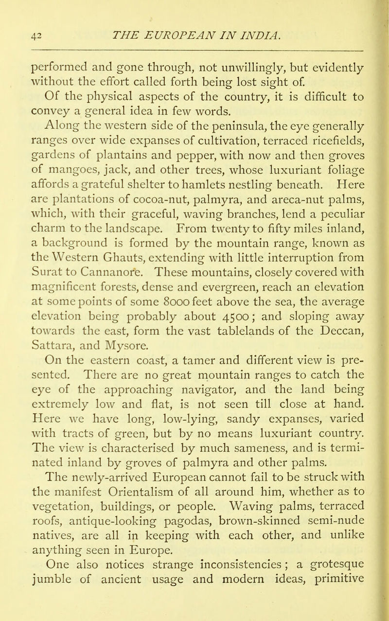 performed and gone through, not unwillingly, but evidently without the effort called forth being lost sight of. Of the physical aspects of the country, it is difficult to convey a general idea in few words. Along the western side of the peninsula, the eye generally ranges over wide expanses of cultivation, terraced ricefields, gardens of plantains and pepper, with now and then groves of mangoes, jack, and other trees, whose luxuriant foliage affords a grateful shelter to hamlets nestling beneath. Here are plantations of cocoa-nut, palmyra, and areca-nut palms, which, with their graceful, waving branches, lend a peculiar charm to the landscape. From twenty to fifty miles inland, a background is formed by the mountain range, known as the Western Ghauts, extending with little interruption from Surat to Cannanore. These mountains, closely covered with magnificent forests, dense and evergreen, reach an elevation at some points of some 8000 feet above the sea, the average elevation being probably about 4500; and sloping away towards the east, form the vast tablelands of the Deccan, Sattara, and Mysore. On the eastern coast, a tamer and different view is pre- sented. There are no great mountain ranges to catch the eye of the approaching navigator, and the land being extremely low and flat, is not seen till close at hand. Here we have long, low-lying, sandy expanses, varied with tracts of green, but by no means luxuriant country. The view is characterised by much sameness, and is termi- nated inland by groves of palmyra and other palms. The newly-arrived European cannot fail to be struck with the manifest Orientalism of all around him, whether as to vegetation, buildings, or people. Waving palms, terraced roofs, antique-looking pagodas, brown-skinned semi-nude natives, are all in keeping with each other, and unlike anything seen in Europe. One also notices strange inconsistencies ; a grotesque jumble of ancient usage and modern ideas, primitive