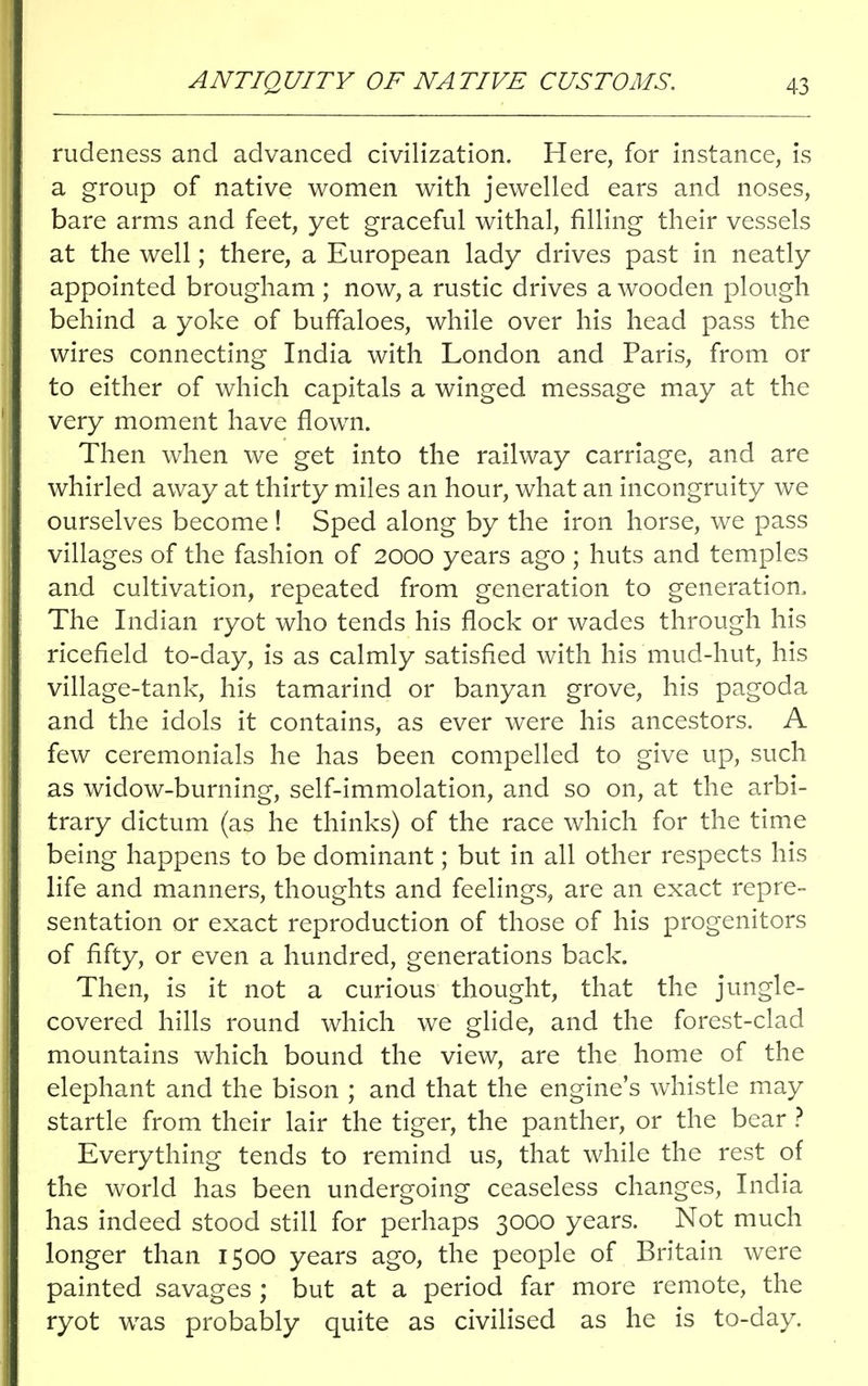 rudeness and advanced civilization. Here, for instance, is a group of native women with jewelled ears and noses, bare arms and feet, yet graceful withal, filling their vessels at the well; there, a European lady drives past in neatly appointed brougham ; now, a rustic drives a wooden plough behind a yoke of buffaloes, while over his head pass the wires connecting India with London and Paris, from or to either of which capitals a winged message may at the very moment have flown. Then when we get into the railway carriage, and are whirled away at thirty miles an hour, what an incongruity we ourselves become ! Sped along by the iron horse, we pass villages of the fashion of 2000 years ago ; huts and temples and cultivation, repeated from generation to generation, The Indian ryot who tends his flock or wades through his ricefield to-day, is as calmly satisfied with his mud-hut, his village-tank, his tamarind or banyan grove, his pagoda and the idols it contains, as ever were his ancestors. A few ceremonials he has been compelled to give up, such as widow-burning, self-immolation, and so on, at the arbi- trary dictum (as he thinks) of the race which for the time being happens to be dominant; but in all other respects his life and manners, thoughts and feelings, are an exact repre- sentation or exact reproduction of those of his progenitors of fifty, or even a hundred, generations back. Then, is it not a curious thought, that the jungle- covered hills round which we glide, and the forest-clad mountains which bound the view, are the home of the elephant and the bison ; and that the engine's whistle may startle from their lair the tiger, the panther, or the bear ? Everything tends to remind us, that while the rest of the world has been undergoing ceaseless changes, India has indeed stood still for perhaps 3000 years. Not much longer than 1500 years ago, the people of Britain were painted savages ; but at a period far more remote, the ryot was probably quite as civilised as he is to-day.
