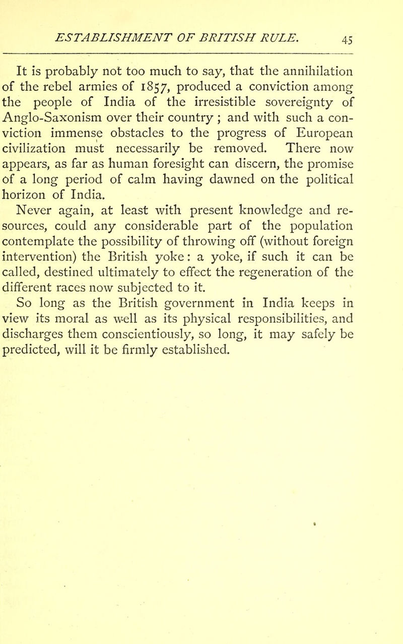 ESTABLISHMENT OF BRITISH RULE. It is probably not too much to say, that the annihilation of the rebel armies of 1857, produced a conviction among the people of India of the irresistible sovereignty of Anglo-Saxonism over their country ; and with such a con- viction immense obstacles to the progress of European civilization must necessarily be removed. There now appears, as far as human foresight can discern, the promise of a long period of calm having dawned on the political horizon of India. Never again, at least with present knowledge and re- sources, could any considerable part of the population contemplate the possibility of throwing off (without foreign intervention) the British yoke: a yoke, if such it can be called, destined ultimately to effect the regeneration of the different races now subjected to it. So long as the British government in India keeps in view its moral as well as its physical responsibilities, and discharges them conscientiously, so long, it may safely be predicted, will it be firmly established.