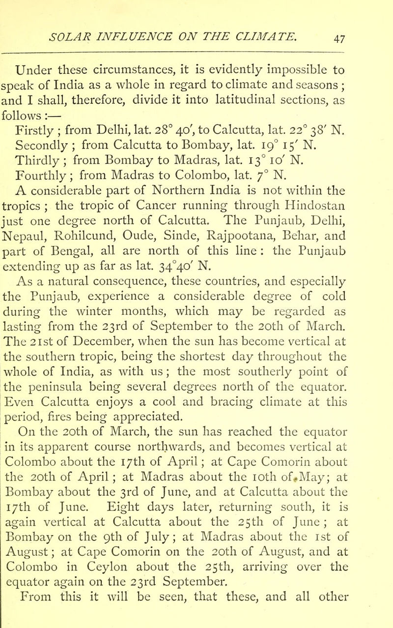 SOLAR INFLUENCE ON THE CLIMATE. Under these circumstances, it is evidently impossible to speak of India as a whole in regard to climate and seasons ; and I shall, therefore, divide it into latitudinal sections, as follows :— Firstly ; from Delhi, lat. 280 40', to Calcutta, lat. 220 38' N. Secondly ; from Calcutta to Bombay, lat. 190 15' N. Thirdly ; from Bombay to Madras, lat. 130 ic/ N. Fourthly; from Madras to Colombo, lat. 70 N. A considerable part of Northern India is not within the tropics ; the tropic of Cancer running through Hindostan just one degree north of Calcutta. The Punjaub, Delhi, Nepaul, Rohilcund, Oude, Sinde, Rajpootana, Behar, and part of Bengal, all are north of this line : the Punjaub extending up as far as lat. 34°4o' N. As a natural consequence, these countries, and especially the Punjaub, experience a considerable degree of cold during the winter months, which may be regarded as lasting from the 23rd of September to the 20th of March. The 21st of December, when the sun has become vertical at the southern tropic, being the shortest day throughout the whole of India, as with us; the most southerly point of the peninsula being several degrees north of the equator. Even Calcutta enjoys a cool and bracing climate at this period, fires being appreciated. On the 20th of March, the sun has reached the equator in its apparent course northwards, and becomes vertical at Colombo about the 17th of April; at Cape Comorin about the 20th of April; at Madras about the 10th of*May; at Bombay about the 3rd of June, and at Calcutta about the 17th of June. Eight days later, returning south, it is again vertical at Calcutta about the 25th of June ; at Bombay on the 9th of July; at Madras about the 1st of August; at Cape Comorin on the 20th of August, and at Colombo in Ceylon about the 25th, arriving over the equator again on the 23rd September. From this it will be seen, that these, and all other