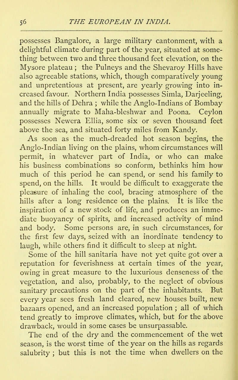 possesses Bangalore, a large military cantonment, with a delightful climate during part of the year, situated at some- thing between two and three thousand feet elevation, on the Mysore plateau ; the Pulneys and the Shevaroy Hills have also agreeable stations, which, though comparatively young and unpretentious at present, are yearly growing into in- creased favour. Northern India possesses Simla, Darjeeling, and the hills of Dehra ; while the Anglo-Indians of Bombay annually migrate to Maha-bleshwar and Poona. Ceylon possesses Newera Ellia, some six or seven thousand feet above the sea, and situated forty miles from Kandy. As soon as the much-dreaded hot season begins, the Anglo-Indian living on the plains, whom circumstances will permit, in whatever part of India, or who can make his business combinations so conform, bethinks him how much of this period he can spend, or send his family to spend, on the hills. It would be difficult to exaggerate the pleasure of inhaling the cool, bracing atmosphere of the hills after a long residence on the plains. It is like the inspiration of a new stock of life, and produces an imme- diate buoyancy of spirits, and increased activity of mind and body. Some persons are, in such circumstances, for the first few days, seized with an inordinate tendency to laugh, while others find it difficult to sleep at night. Some of the hill sanitaria have not yet quite got over a reputation for feverishness at certain times of the year, owing in great measure to the luxurious denseness of the vegetation, and also, probably, to the neglect of obvious sanitary precautions on the part of the inhabitants. But every year sees fresh land cleared, new houses built, new bazaars opened, and an increased population ; all of which tend greatly to improve climates, which, but for the above drawback, would in some cases be unsurpassable. The end of the dry and the commencement of the wet season, is the worst time of the year on the hills as regards salubrity ; but this is not the time when dwellers on the