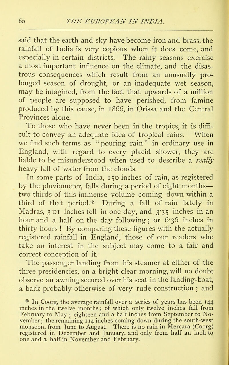 said that the earth and sky have become iron and brass, the rainfall of India is very copious when it does come, and especially in certain districts. The rainy seasons exercise a most important influence on the climate, and the disas- trous consequences which result from an unusually pro- longed season of drought, or an inadequate wet season, may be imagined, from the fact that upwards of a million of people are supposed to have perished, from famine produced by this cause, in 1866, in Orissa and the Central Provinces alone. To those who have never been in the tropics, it is diffi- cult to convey an adequate idea of tropical rains. When we find such terms as  pouring rain  in ordinary use in England, with regard to every placid shower, they are liable to be misunderstood when used to describe a really heavy fall of water from the clouds. In some parts of India, 150 inches of rain, as registered by the pluviometer, falls during a period of eight months— two thirds of this immense volume coming down within a third of that period.* During a fall of rain lately in Madras, 3*01 inches fell in one day, and 3*35 inches in an hour and a half on the day following; or 6*36 inches in thirty hours ! By comparing these figures with the actually registered rainfall in England, those of our readers who take an interest in the subject may come to a fair and correct conception of it. The passenger landing from his steamer at either of the three presidencies, on a bright clear morning, will no doubt observe an awning secured over his seat in the landing-boat, a bark probably otherwise of very rude construction ; and * In Coorg, the average rainfall over a series of years has been 144 inches in the twelve months; of which only twelve inches fall from February to May ; eighteen and a half inches from September to No- vember; the remaining 114 inches coming down during the south-west monsoon, from June to August. There is no rain in Mercara (Coorg) registered in December and January, and only from half an inch to one and a half in November and February.