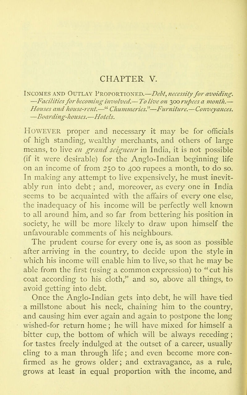 Incomes and Outlay Proportioned.—Debt, necessity for avoiding. —Facilities for becoming involved.— To live on 300 rupees a month.— Houses and house-rent.— Chummeries.—Furniture.—Conveyances. —Boarding-houses.—Hotels. However proper and necessary it may be for officials of high standing, wealthy merchants, and others of large means, to live en grand seigneur in India, it is not possible (if it were desirable) for the Anglo-Indian beginning life on an income of from 250 to 400 rupees a month, to do so. In making any attempt to live expensively, he must inevit- ably run into debt; and, moreover, as every one in India seems to be acquainted with the affairs of every one else, the inadequacy of his income will be perfectly well known to all around him, and so far from bettering his position in society, he will be more likely to draw upon himself the unfavourable comments of his neighbours. The prudent course for every one is, as soon as possible after arriving in the country, to decide upon the style in which his income will enable him to live, so that he may be able from the first (using a common expression) to cut his coat according to his cloth/' and so, above all things, to avoid getting into debt. Once the Anglo-Indian gets into debt, he will have tied a millstone about his neck, chaining him to the country, and causing him ever again and again to postpone the long wished-for return home; he will have mixed for himself a bitter cup, the bottom of which will be always receding; for tastes freely indulged at the outset of a career, usually cling to a man through life; and even become more con- firmed as he grows older; and extravagance, as a rule, grows at least in equal proportion with the income, and