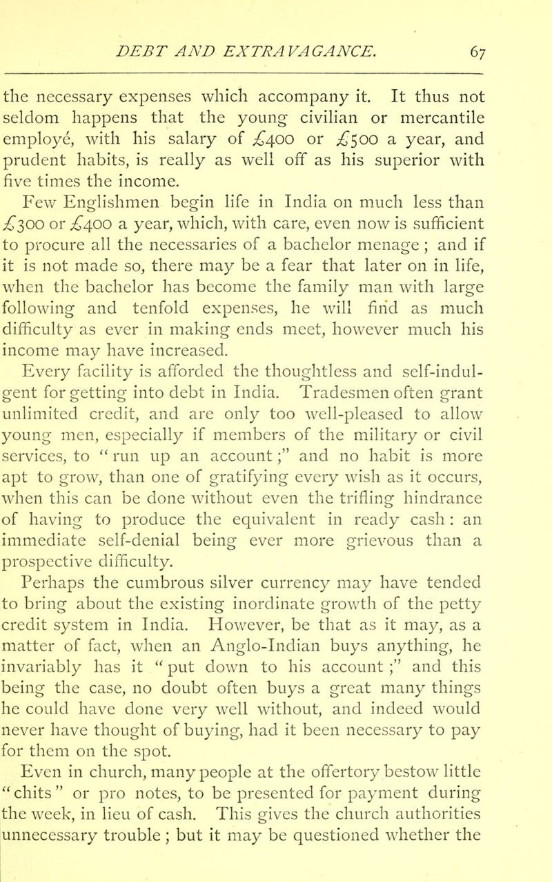 the necessary expenses which accompany it. It thus not seldom happens that the young civilian or mercantile employe, with his salary of £400 or .£500 a year, and prudent habits, is really as well off as his superior with five times the income. Few Englishmen begin life in India on much less than ^300 or ,£400 a year, which, with care, even now is sufficient to procure all the necessaries of a bachelor menage ; and if it is not. made so, there may be a fear that later on in life, when the bachelor has become the family man with large following and tenfold expenses, he will find as much difficulty as ever in making ends meet, however much his income may have increased. Every facility is afforded the thoughtless and self-indul- gent for getting into debt in India. Tradesmen often grant unlimited credit, and are only too well-pleased to allow young men, especially if members of the military or civil services, to  run up an account; and no habit is more apt to grow, than one of gratifying every wish as it occurs, when this can be done without even the trifling hindrance of having to produce the equivalent in ready cash: an immediate self-denial being ever more grievous than a prospective difficulty. Perhaps the cumbrous silver currency may have tended to bring about the existing inordinate growth of the petty credit system in India. However, be that as it may, as a matter of fact, when an Anglo-Indian buys anything, he invariably has it  put down to his account ; and this being the case, no doubt often buys a great many things he could have done very well without, and indeed would never have thought of buying, had it been necessary to pay for them on the spot. Even in church, many people at the offertory bestow little  chits  or pro notes, to be presented for payment during the week, in lieu of cash. This gives the church authorities unnecessary trouble ; but it may be questioned whether the