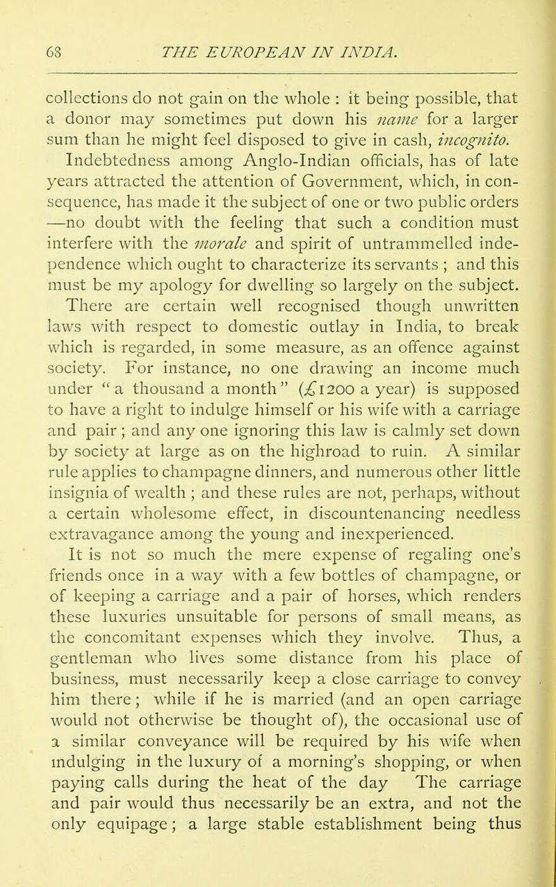 collections do not gain on the whole : it being possible, that a donor may sometimes put down his name for a larger sum than he might feel disposed to give in cash, incognito. Indebtedness among Anglo-Indian officials, has of late years attracted the attention of Government, which, in con- sequence, has made it the subject of one or two public orders —no doubt with the feeling that such a condition must interfere with the morale and spirit of untrammelled inde- pendence which ought to characterize its servants ; and this must be my apology for dwelling so largely on the subject. There are certain well recognised though unwritten laws with respect to domestic outlay in India, to break which is regarded, in some measure, as an offence against society. For instance, no one drawing an income much under a thousand a month (,£1200 a year) is supposed to have a right to indulge himself or his wife with a carriage and pair; and any one ignoring this law is calmly set down by society at large as on the highroad to ruin. A similar rule applies to champagne dinners, and numerous other little insignia of wealth ; and these rules are not, perhaps, without a certain wholesome effect, in discountenancing needless extravagance among the young and inexperienced. It is not so much the mere expense of regaling one's friends once in a way with a few bottles of champagne, or of keeping a carriage and a pair of horses, which renders these luxuries unsuitable for persons of small means, as the concomitant expenses which they involve. Thus, a gentleman who lives some distance from his place of business, must necessarily keep a close carriage to convey him there; while if he is married (and an open carriage would not otherwise be thought of), the occasional use of a similar conveyance will be required by his wife when indulging in the luxury of a morning's shopping, or when paying calls during the heat of the day The carriage and pair would thus necessarily be an extra, and not the only equipage; a large stable establishment being thus