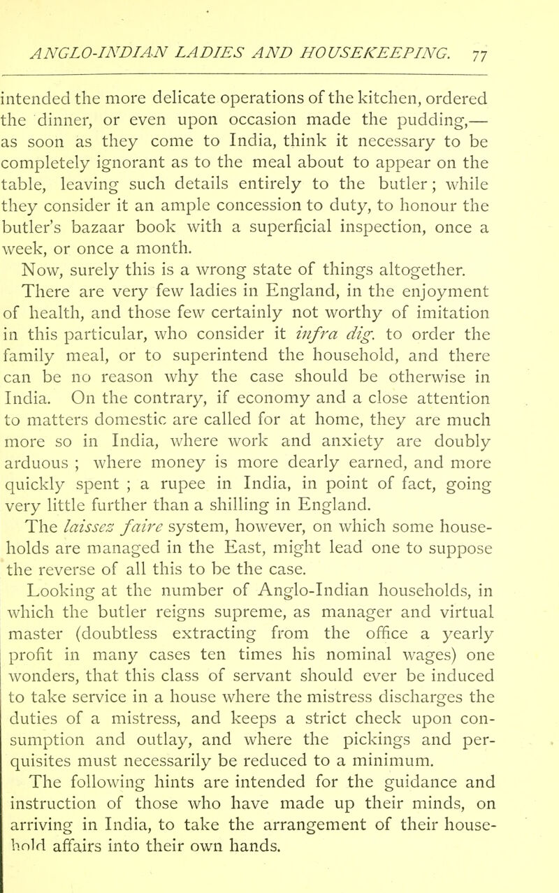 intended the more delicate operations of the kitchen, ordered the dinner, or even upon occasion made the pudding,— as soon as they come to India, think it necessary to be completely ignorant as to the meal about to appear on the table, leaving such details entirely to the butler; while they consider it an ample concession to duty, to honour the butler's bazaar book with a superficial inspection, once a week, or once a month. Now, surely this is a wrong state of things altogether. There are very few ladies in England, in the enjoyment of health, and those few certainly not worthy of imitation in this particular, who consider it infra dig. to order the family meal, or to superintend the household, and there can be no reason why the case should be otherwise in India. On the contrary, if economy and a close attention to matters domestic are called for at home, they are much more so in India, where work and anxiety are doubly arduous ; where money is more dearly earned, and more quickly spent ; a rupee in India, in point of fact, going very little further than a shilling in England. The laissez faire system, however, on which some house- holds are managed in the East, might lead one to suppose the reverse of all this to be the case. Looking at the number of Anglo-Indian households, in which the butler reigns supreme, as manager and virtual master (doubtless extracting from the office a yearly profit in many cases ten times his nominal wages) one wonders, that, this class of servant should ever be induced to take service in a house where the mistress discharges the duties of a mistress, and keeps a strict check upon con- sumption and outlay, and where the pickings and per- quisites must necessarily be reduced to a minimum. The following hints are intended for the guidance and instruction of those who have made up their minds, on arriving in India, to take the arrangement of their house- hold affairs into their own hands.