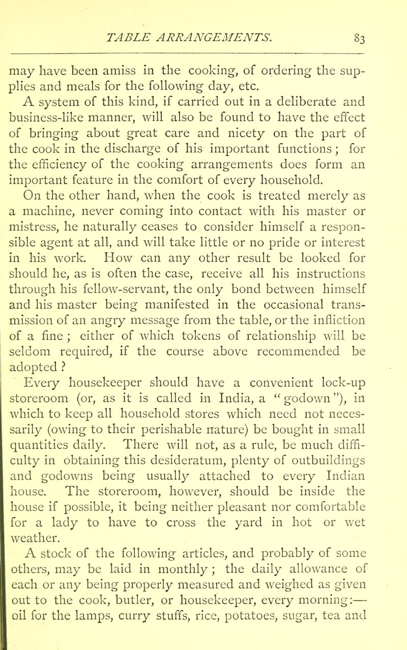may have been amiss in the cooking, of ordering the sup- plies and meals for the following day, etc. A system of this kind, if carried out in a deliberate and business-like manner, will also be found to have the effect of bringing about great care and nicety on the part of the cook in the discharge of his important functions ; for the efficiency of the cooking arrangements does form an important feature in the comfort of every household. On the other hand, when the cook is treated merely as a machine, never coming into contact with his master or mistress, he naturally ceases to consider himself a respon- sible agent at all, and will take little or no pride or interest in his work. How can any other result be looked for should he, as is often the case, receive all his instructions through his fellow-servant, the only bond between himself and his master being manifested in the occasional trans- mission of an angry message from the table, or the infliction of a fine ; either of which tokens of relationship will be ! seldom required, if the course above recommended be adopted ? Every housekeeper should have a convenient lock-up storeroom (or, as it is called in India, a  godown), in which to keep all household stores which need not neces- sarily (owing to their perishable nature) be bought in small quantities daily. There will not, as a rule, be much diffi- culty in obtaining this desideratum, plenty of outbuildings and godowns being usually attached to every Indian house. The storeroom, however, should be inside the house if possible, it being neither pleasant nor comfortable for a lady to have to cross the yard in hot or wet weather. A stock of the following articles, and probably of some others, may be laid in monthly ; the daily allowance of each or any being properly measured and weighed as given out to the cook, butler, or housekeeper, every morning:— oil for the lamps, curry stuffs, rice, potatoes, sugar, tea and