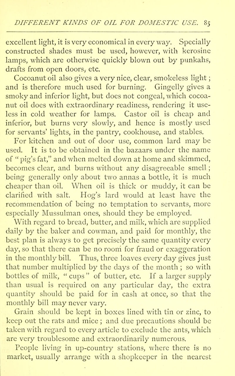 excellent light, it is very economical in every way. Specially constructed shades must be used, however, with kerosine lamps, which are otherwise quickly blown out by punkahs, drafts from open doors, etc. Cocoanut oil also gives a very nice, clear, smokeless light; and is therefore much used for burning. Gingelly gives a smoky and inferior light, but does not congeal, which cocoa- nut oil does with extraordinary readiness, rendering it use- less in cold weather for lamps. Castor oil is cheap and inferior, but burns very slowly, and hence is mostly used for servants' lights, in the pantry, cookhouse, and stables. For kitchen and out of door use, common lard may be used. It is to be obtained in the bazaars under the name of  pig's fat, and when melted down at home and skimmed, becomes clear, and burns without any disagreeable smell; being generally only about two annas a bottle, it is much cheaper than oil. When oil is thick or muddy, it can be clarified with salt. Hog's lard would at least have the recommendation of being no temptation to servants, more especially Mussulman ones, should they be employed. With regard to bread, butter, and milk, which are supplied daily by the baker and cowman, and paid for monthly, the best plan is always to get precisely the same quantity every day, so that there can be no room for fraud or exaggeration in the monthly bill. Thus, three loaves every day gives just that number multiplied by the days of the month ; so with bottles of milk,  cups  of butter, etc. If a larger supply than usual is required on any particular day, the extra quantity should be paid for in cash at once, so that the monthly bill may never vary. Grain should be kept in boxes lined with tin or zinc, to keep out the rats and mice ; and due precautions should be taken with regard to every article to exclude the ants, which are very troublesome and extraordinarily numerous. People living in up-country stations, where there is no market, usually arrange with a shopkeeper in the nearest