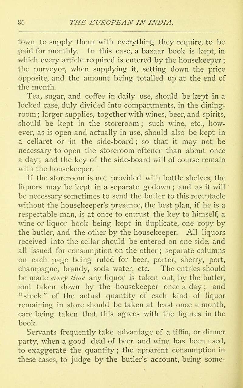 town to supply them with everything they require, to be paid for monthly. In this case, a bazaar book is kept, in which every article required is entered by the housekeeper; the purveyor, when supplying it, setting down the price opposite, and the amount being totalled up at the end of the month. Tea, sugar, and coffee in daily use, should be kept in a locked case, duly divided into compartments, in the dining- room ; larger supplies, together with wines, beer, and spirits, should be kept in the storeroom ; such wine, etc., how- ever, as is open and actually in use, should also be kept in a cellaret or in the side-board ; so that it may not be necessary to open the storeroom oftener than about once a day; and the key of the side-board will of course remain with the housekeeper. If the storeroom is not provided with bottle shelves, the liquors may be kept in a separate godown ; and as it will be necessary sometimes to send the butler to this receptacle without the housekeeper's presence, the best plan, if he is a respectable man, is at once to entrust the key to himself, a wine or liquor book being kept in duplicate, one copy by the butler, and the other by the housekeeper. All liquors received into the cellar should be entered on one side, and all issued for consumption on the other; separate columns on each page being ruled for beer, porter, sherry, port, champagne, brandy, soda water, etc. The entries should be made every time any liquor is taken out, by the butler, and taken down by the housekeeper once a day; and  stock of the actual quantity of each kind of liquor remaining in store should be taken at least once a month, care being taken that this agrees with the figures in the book. Servants frequently take advantage of a tiffin, or dinner party, when a good deal of beer and wine has been used, to exaggerate the quantity; the apparent consumption in these cases, to judge by the butler's account, being some-