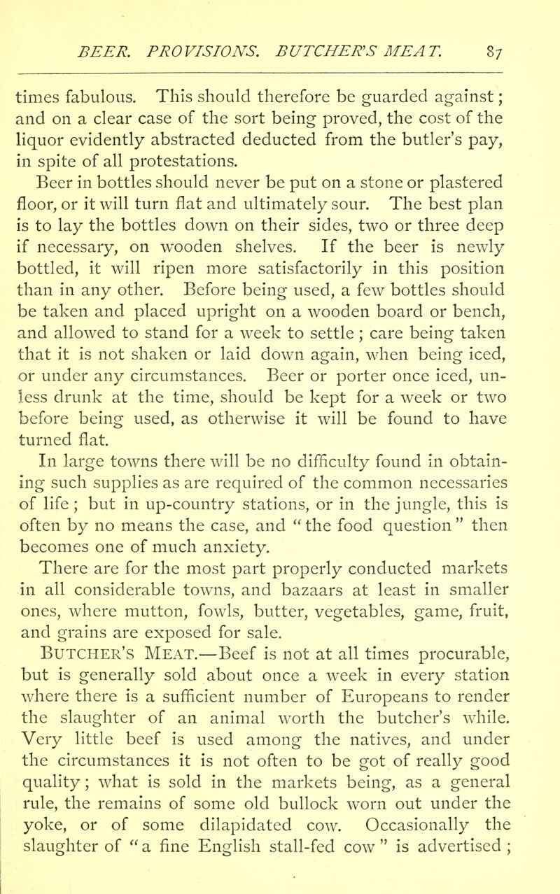 times fabulous. This should therefore be guarded against; and on a clear case of the sort being proved, the cost of the liquor evidently abstracted deducted from the butlers pay, in spite of all protestations. Beer in bottles should never be put on a stone or plastered floor, or it will turn flat and ultimately sour. The best plan is to lay the bottles down on their sides, two or three deep if necessary, on wooden shelves. If the beer is newly bottled, it will ripen more satisfactorily in this position than in any other. Before being used, a few bottles should be taken and placed upright on a wooden board or bench, and allowed to stand for a week to settle; care being taken that it is not shaken or laid down again, when being iced, or under any circumstances. Beer or porter once iced, un- less drunk at the time, should be kept for a week or two before being used, as otherwise it will be found to have turned flat. In large towns there will be no difficulty found in obtain- ing such supplies as are required of the common necessaries of life ; but in up-country stations, or in the jungle, this is often by no means the case, and  the food question  then becomes one of much anxiety. There are for the most part properly conducted markets in all considerable towns, and bazaars at least in smaller ones, where mutton, fowls, butter, vegetables, game, fruit, and grains are exposed for sale. Butcher's Meat.—Beef is not at all times procurable, but is generally sold about once a week in every station where there is a sufficient number of Europeans to render the slaughter of an animal worth the butcher's while. Very little beef is used among the natives, and under the circumstances it is not often to be got of really good quality; what is sold in the markets being, as a general rule, the remains of some old bullock worn out under the yoke, or of some dilapidated cow. Occasionally the slaughter of  a fine English stall-fed cow  is advertised ;