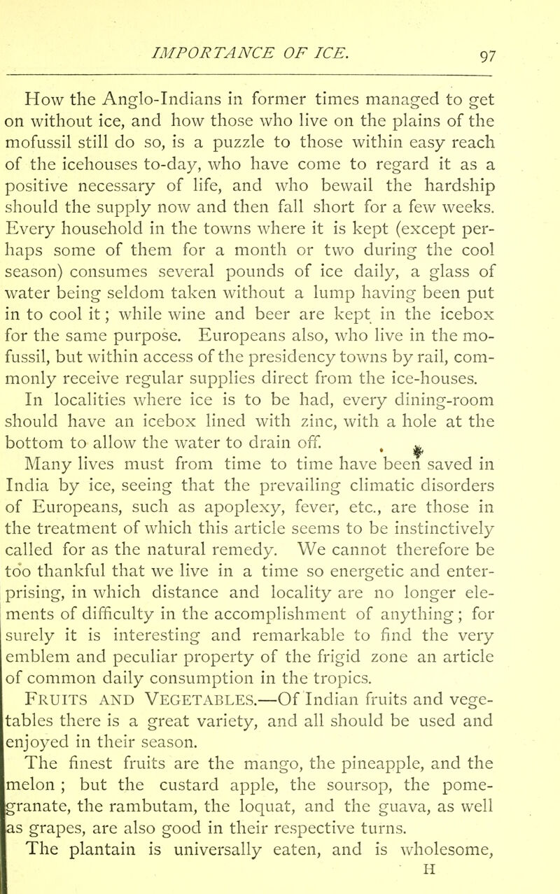 IMPORTANCE OF ICE. How the Anglo-Indians in former times managed to get on without ice, and how those who live on the plains of the mofussil still do so, is a puzzle to those within easy reach of the icehouses to-day, who have come to regard it as a positive necessary of life, and who bewail the hardship should the supply now and then fall short for a few weeks. Every household in the towns where it is kept (except per- haps some of them for a month or two during the cool season) consumes several pounds of ice daily, a glass of water being seldom taken without a lump having been put in to cool it; while wine and beer are kept in the icebox for the same purpose. Europeans also, who live in the mo- fussil, but within access of the presidency towns by rail, com- monly receive regular supplies direct from the ice-houses. In localities where ice is to be had, every dining-room should have an icebox lined with zinc, with a hole at the bottom to allow the water to drain off. t ^ Many lives must from time to time have been saved in India by ice, seeing that the prevailing climatic disorders of Europeans, such as apoplexy, fever, etc., are those in the treatment of which this article seems to be instinctively called for as the natural remedy. We cannot therefore be too thankful that we live in a time so energetic and enter- prising, in which distance and locality are no longer ele- ments of difficulty in the accomplishment of anything ; for surely it is interesting and remarkable to find the very emblem and peculiar property of the frigid zone an article of common daily consumption in the tropics. Fruits and Vegetables.—Of Indian fruits and vege- tables there is a great variety, and all should be used and enjoyed in their season. The finest fruits are the mango, the pineapple, and the melon ; but the custard apple, the soursop, the pome- granate, the rambutam, the loquat, and the guava, as well as grapes, are also good in their respective turns. The plantain is universally eaten, and is wholesome, H